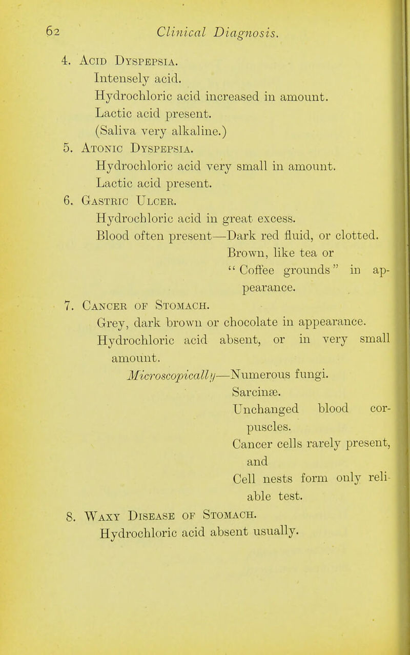 4. Acid Dyspepsia. Intensely acid. Hydrochloric acid increased in amount. Lactic acid present. (Saliva very alkaline.) 5. Atonic Dyspepsia. Hydrochloric acid very small in amount. Lactic acid present. 6. Gastric Ulcer. Hydrochloric acid in great excess. Blood often present—Dark red fluid, or clotted. Brown, like tea or Coffee grounds in ap- pearance. 7. Cancer of Stomach. Grey, dark brown or chocolate in appearance. Hydrochloric acid absent, or in very small amount. Microscopically—Numerous fungi. Sarcin£e. Unchanged blood cor- puscles. Cancer cells rarely present, and Cell nests form only reli- able test. 8. Waxy Disease of Stomach. Hydrochloric acid absent usually.