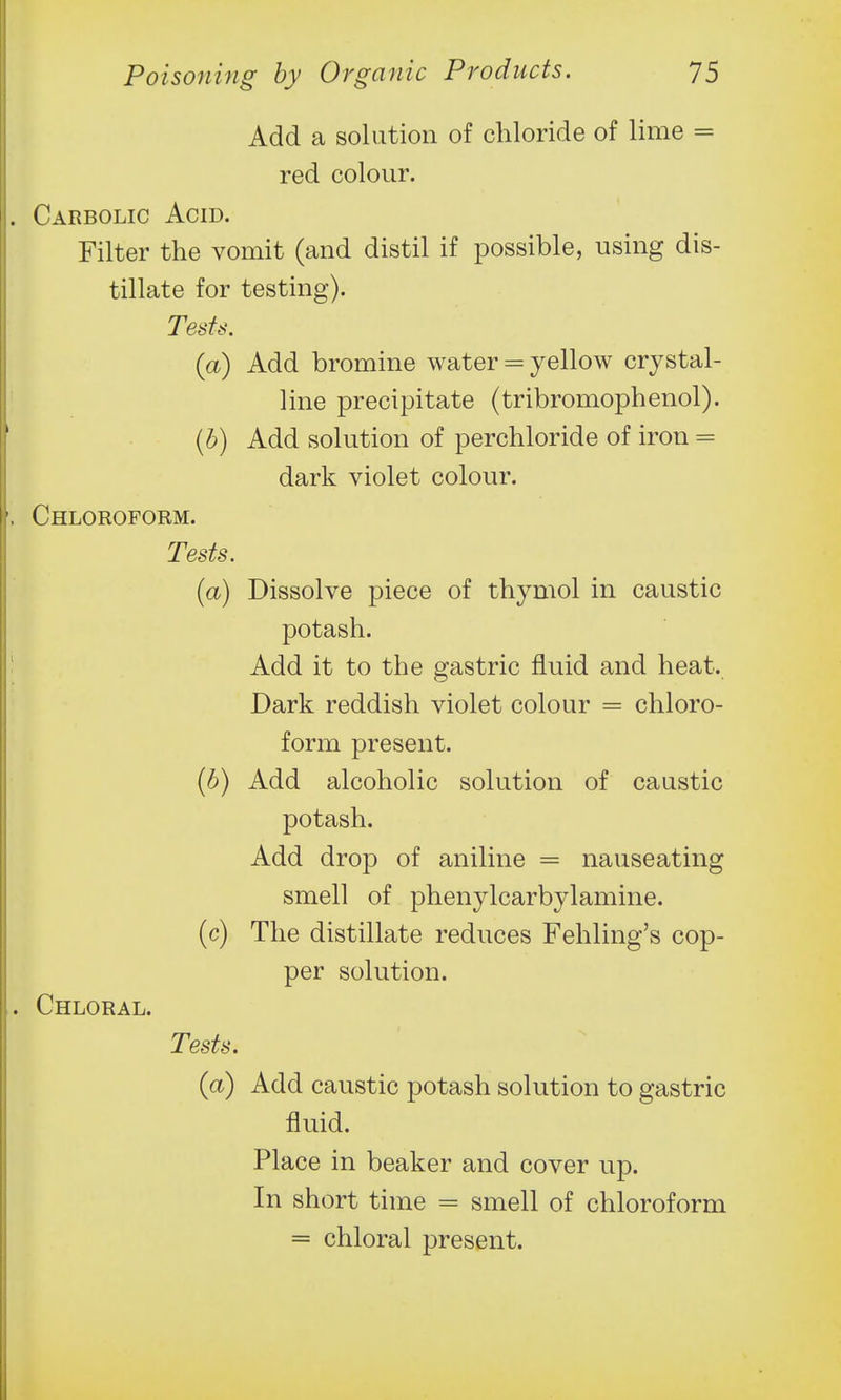 Add a solution of chloride of lime = red colour. . Carbolic Acid. Filter the vomit (and distil if possible, using dis- tillate for testing). Tesh\ (a) Add bromine water = yellow crystal- line precipitate (tribromophenol). (b) Add solution of perchloride of iron = dark violet colour. , Chloroform. Tests. (a) Dissolve piece of thymol in caustic potash. Add it to the gastric fluid and heat. Dark reddish violet colour = chloro- form present. (b) Add alcoholic solution of caustic potash. Add drop of aniline = nauseating smell of phenylcarbylamine. (c) The distillate reduces Fehling's cop- per solution. . Chloral. Tests. (a) Add caustic potash solution to gastric fluid. Place in beaker and cover up. In short time = smell of chloroform = chloral present.