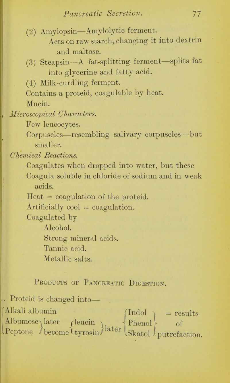 (2) Amylopsin—Amylolytic ferment. xicts on raw starch, changing it into dextrin and maltose. (3) Steapsin-~A fat-splitting ferment—splits fat into glycerine and fatty acid. (4) Milk-curdling ferment. Contains a proteid, coagulable by heat. Mucin. Microscopical Characters. Few leucocytes. Corpuscles—resembling salivary corpuscles—but smaller. Chemical Reactions. Coagulates when dropped into water, but these Coagula soluble in chloride of sodium and in weak acids. Heat = coagulation of the proteid. Artificially cool = coagulation. Coagulated by Alcohol. Strong mineral acids. Tannic acid. Metallic salts. Products of Pancreatic Digestion. Proteid is changed into— Alkali albumin Tlndol ^ = results Albumosejlater rleucin ^ Phenol I of Peptone i become I ty rosin J Iskatol i putrefaction.