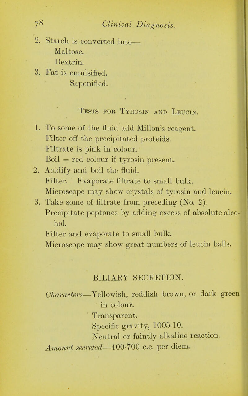 2. Starch is converted into— Maltose. Dextrin. 3. Fat is emulsified. Saponified. Tests for Tyrosin and Leucin. 1. To some of the fluid add Millon's reagent. Filter off the precipitated proteids. Filtrate is pink in colour. Boil = red colour if tyrosin present. 2. Acidify and boil the fluid. Filter. Evaporate filtrate to small bulk. Microscope may show crystals of tyrosin and leucin. 3. Take some of filtrate from preceding (No. 2). Precipitate peptones by adding excess of absolute alco- hol. Filter and evaporate to small bulk. Microscope may show great numbers of leucin balls. BILIARY SECRETION. Characters—Yellowish, reddish brown, or dark green in colour. Transparent. Specific gravity, 1005-10. Neutral or faintly alkaline reaction. Amount secreted—400-700 c.c. per diem.