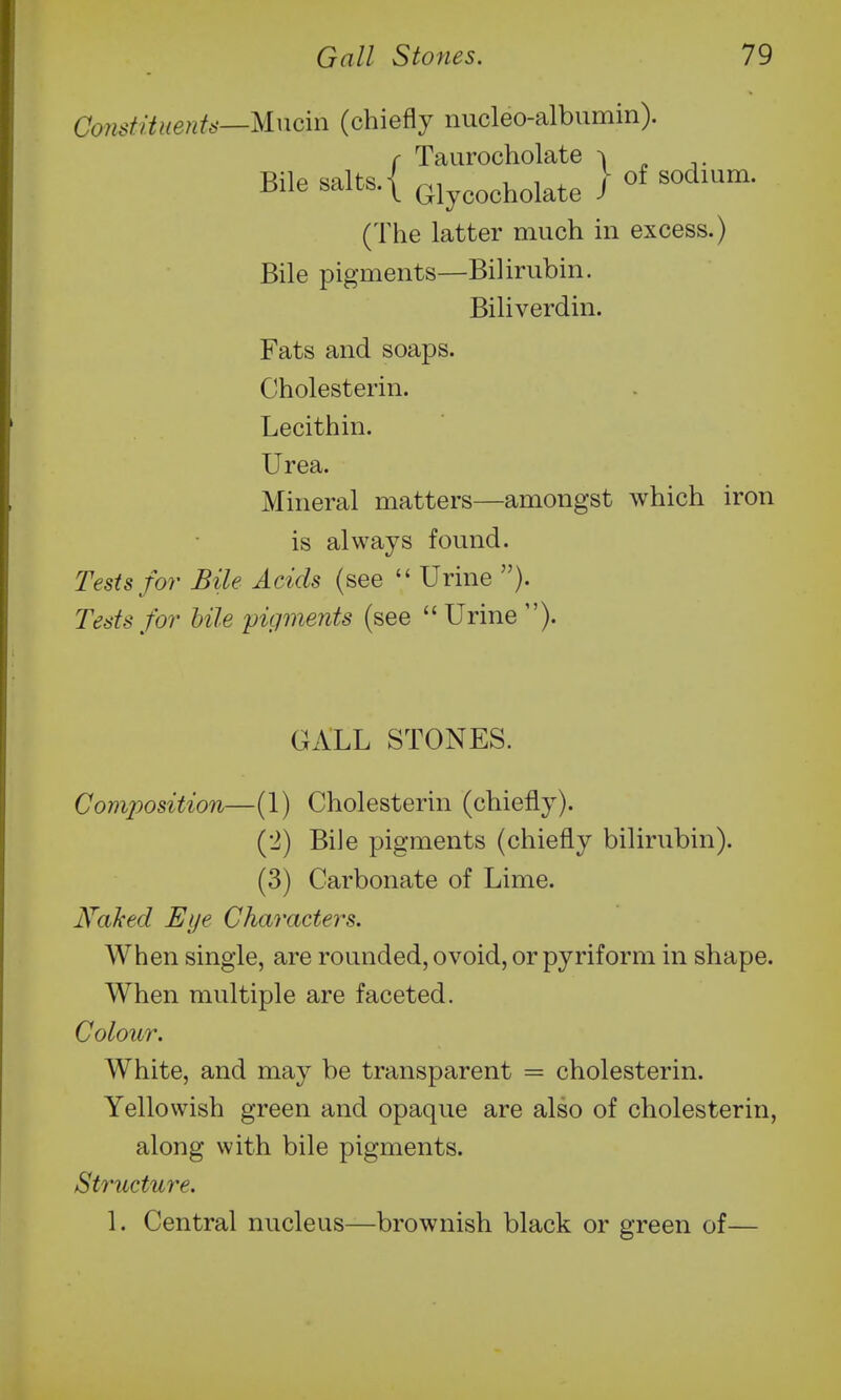 Constituetits—Mucin (chiefly nucleo-albumin). f Taurocholate ^ ^ ^. Bile salts. { Glycooholate I (The latter much in excess.) Bile pigments—Bilirubin. Biliverdin. Fats and soaps. Cholesterin. Lecithin. Urea. Mineral matters—amongst which iron is always found. Tests for Bile Acids (see  Urine ). Tests for bile pigments (see  Urine ). GALL STONES. Composition—(1) Cholesterin (chiefly). (2) BiJe pigments (chiefly bilirubin). (3) Carbonate of Lime. Kahed Eye Characters. When single, are rounded, ovoid, or pyriform in shape. When multiple are faceted. Colour. White, and may be transparent = cholesterin. Yellowish green and opaque are also of cholesterin, along with bile pigments. Structure. 1. Central nucleus—brownish black or green of—