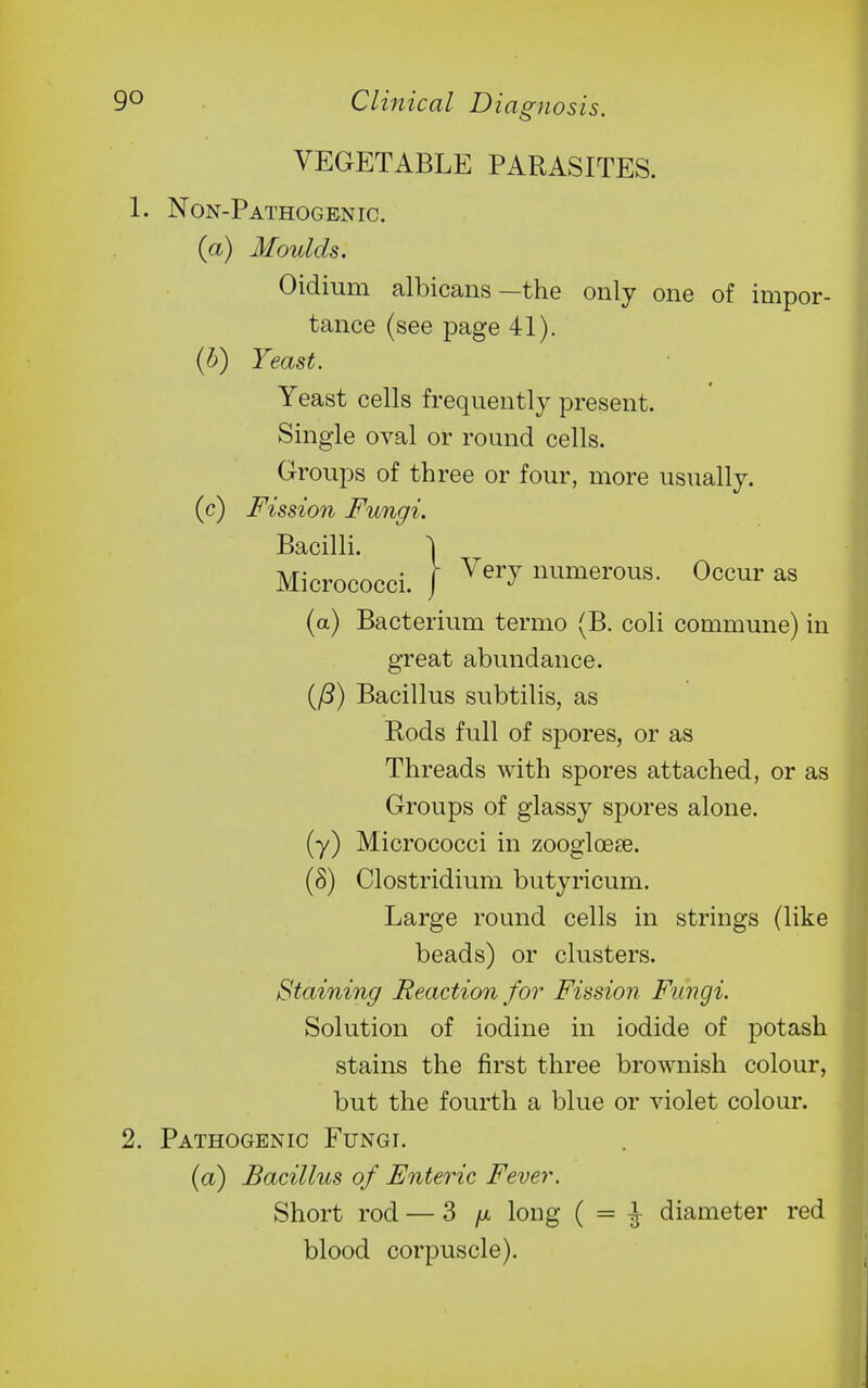 VEGETABLE PARASITES. 1. Non-Pathogenic. (a) Moulds. Oidium albicans—the only one of impor- tance (see page 41). {h) Yeast. Yeast cells frequently present. Single oval or round cells. Groups of three or four, more usually, (c) Fission Fungi. Bacilli. 1 Micrococci. 1 ^'^^ numerous. Occur as (a) Bacterium termo (B. coli commune) in great abundance. (/3) Bacillus subtilis, as Rods full of spores, or as Threads with spores attached, or as Groups of glassy spores alone, (y) Micrococci in zooglcese. (8) Clostridium butyricum. Large round cells in strings (like beads) or clusters. Staining Reaction for Fission Fungi. Solution of iodine in iodide of potash stains the first three brownish colour, but the fourth a blue or violet colour. 2. Pathogenic Fungi. (a) Bacillus of Enteric Fever. Short rod — 3 fx long ( = ^ diameter red blood corpuscle).