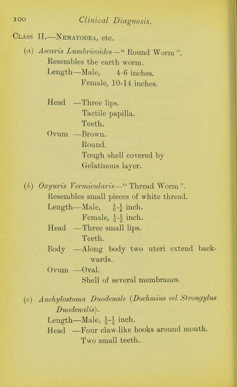 Class II.—Nematodea, etc. {a) Ascaris Lumhricoides—'' Round Worm . Resembles the earth worm. Length—Male, 4-6 inches. Female, 10-14 mches. Head —Three lips. Tactile papilla. Teeth. Ovum —Brown. Round. Tough shell covered by Gelatinous layer. (6) Oxyuris Vermicularis— Thread Worm . Resembles small pieces of white thread. Length—Male, inch. Female, inch. Head —Three small lips. Teeth. Body —Along body two uteri extend back- wards. Ovum —Oval. Shell of several membranes. (c) Anchylostoma Duodenale (Dochniius vel Strongylus Duodenalis). Length—Male, i-i inch. Head —Four claw-like hooks around mouth. Two small teeth.