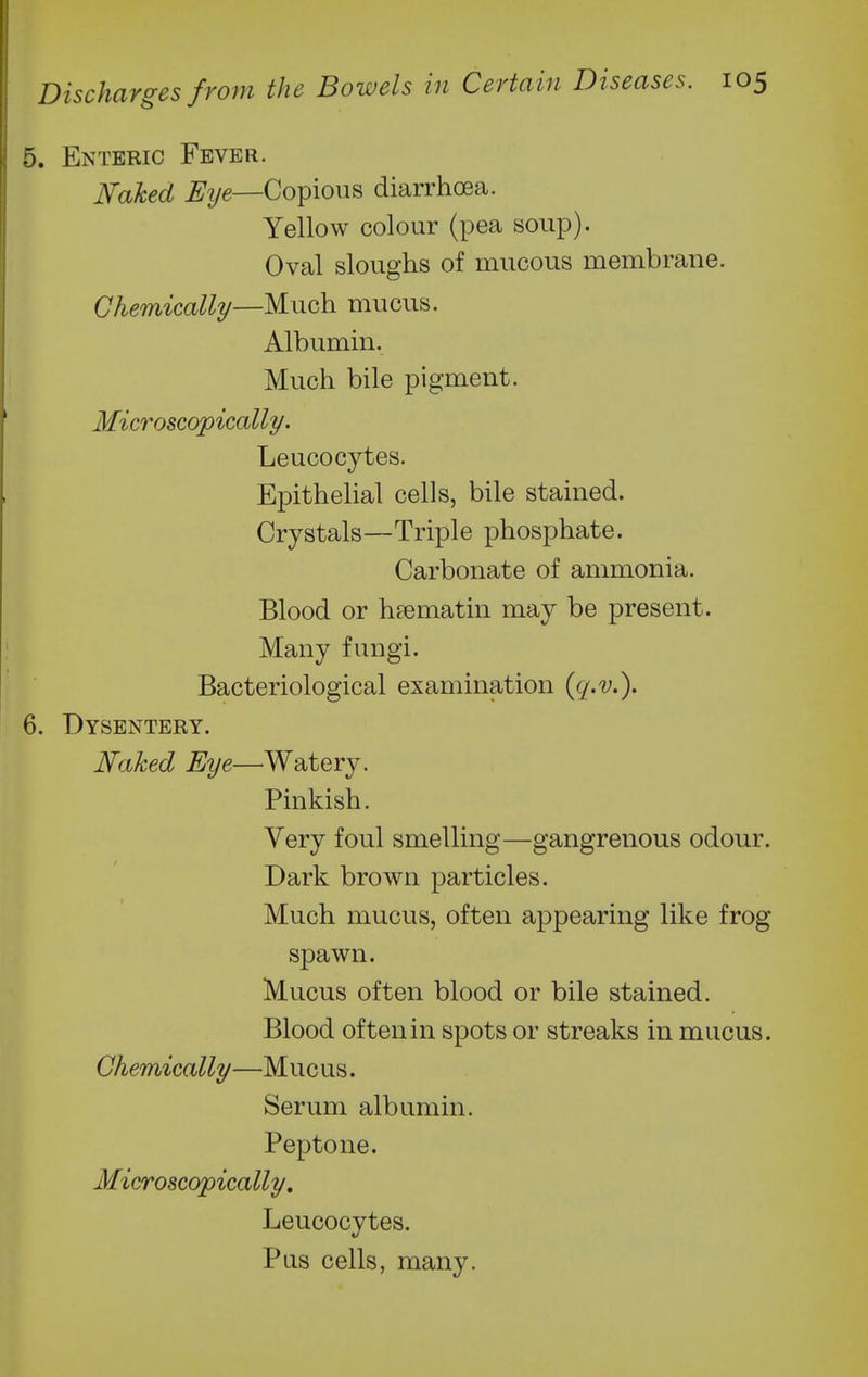 5. Enteric Fever. Naked Eye—Copious diarrhoea. Yellow colour (pea soup). Oval sloughs of mucous membrane. Chemically—Much mucus. Albumin. Much bile pigment. Microscopically. Leucocytes. Epithehal cells, bile stained. Crystals—Triple phosphate. Carbonate of ammonia. Blood or h8ematin may be present. Many fungi. Bacteriological examination {q-v.). 6. Dysentery. Naked Eye—Watery. Pinkish. Very foul smelling—gangrenous odour. Dark brown particles. Much mucus, often appearing like frog spawn. Mucus often blood or bile stained. Blood often in spots or streaks in mucus. Chemically—Mucus. Serum albumin. Peptone. Microscopically, Leucocytes. Pus cells, many.