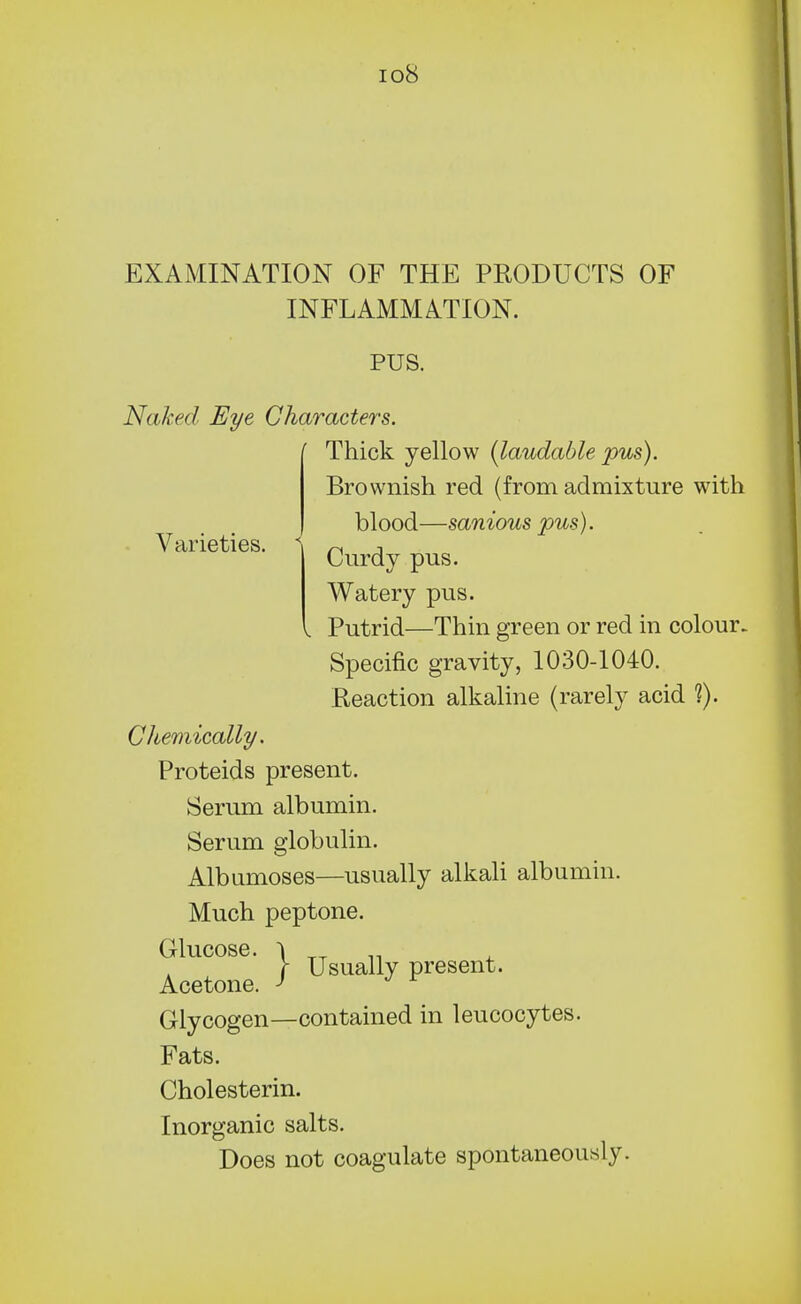 io8 Varieties. EXAMINATION OF THE PRODUCTS OF INFLAMMATION. PUS. Naked Eye Characters. Thick yellow {laudable pus). Brownish red (from admixture with blood—sanious pus). Curdy pus. Watery pus. Putrid—Thin green or red in colour. Specific gravity, 1030-1040. Reaction alkaline (rarely acid ?). Chemically. Proteids present. Serum albumin. Serum globulin. Albnmoses—usually alkali albumin. Much peptone. Glucose. Acetone. Glycogen—contained in leucocytes. Fats. Inorganic salts. Does not coagulate spontaneously. } Usually present.