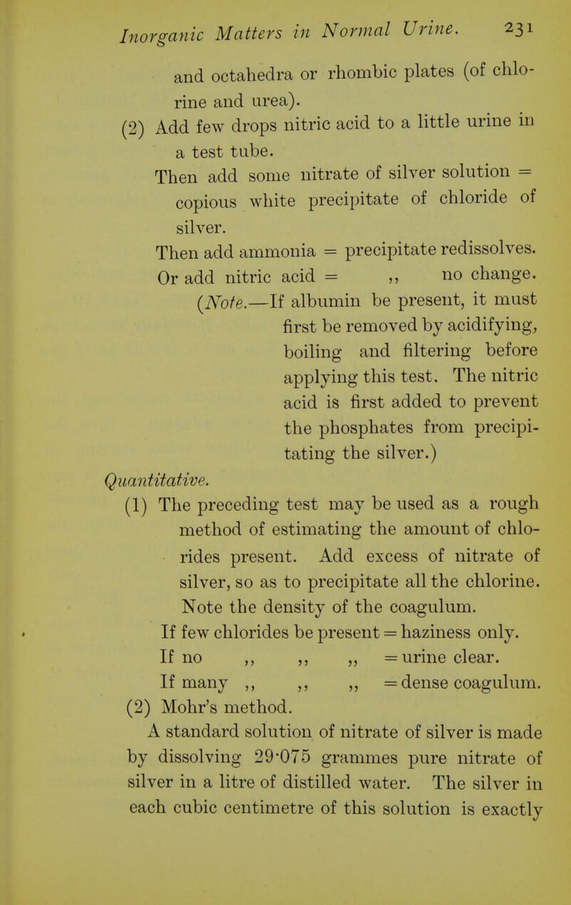 and octahedra or rhombic plates (of chlo- rine and urea). (2) Add few drops nitric acid to a little urine in a test tube. Then add some nitrate of silver solution = copious white precipitate of chloride of silver. Then add ammonia = precipitate redissolves. Or add nitric acid = no change. (^Note.—If albumin be present, it must first be removed by acidifying, boiling and filtering before applying this test. The nitric acid is first added to prevent the phosphates from precipi- tating the silver.) Quantitative. (1) The preceding test may be used as a rough method of estimating the amount of chlo- rides present. Add excess of nitrate of silver, so as to precipitate all the chlorine. Note the density of the coagulum. If few chlorides be present = haziness only. If no ,, ,, ,, = urine clear. If many ,, ,, „ = dense coagulum. (2) Mohr's method. A standard solution of nitrate of silver is made by dissolving 29 075 grammes pure nitrate of silver in a litre of distilled water. The silver in each cubic centimetre of this solution is exactly