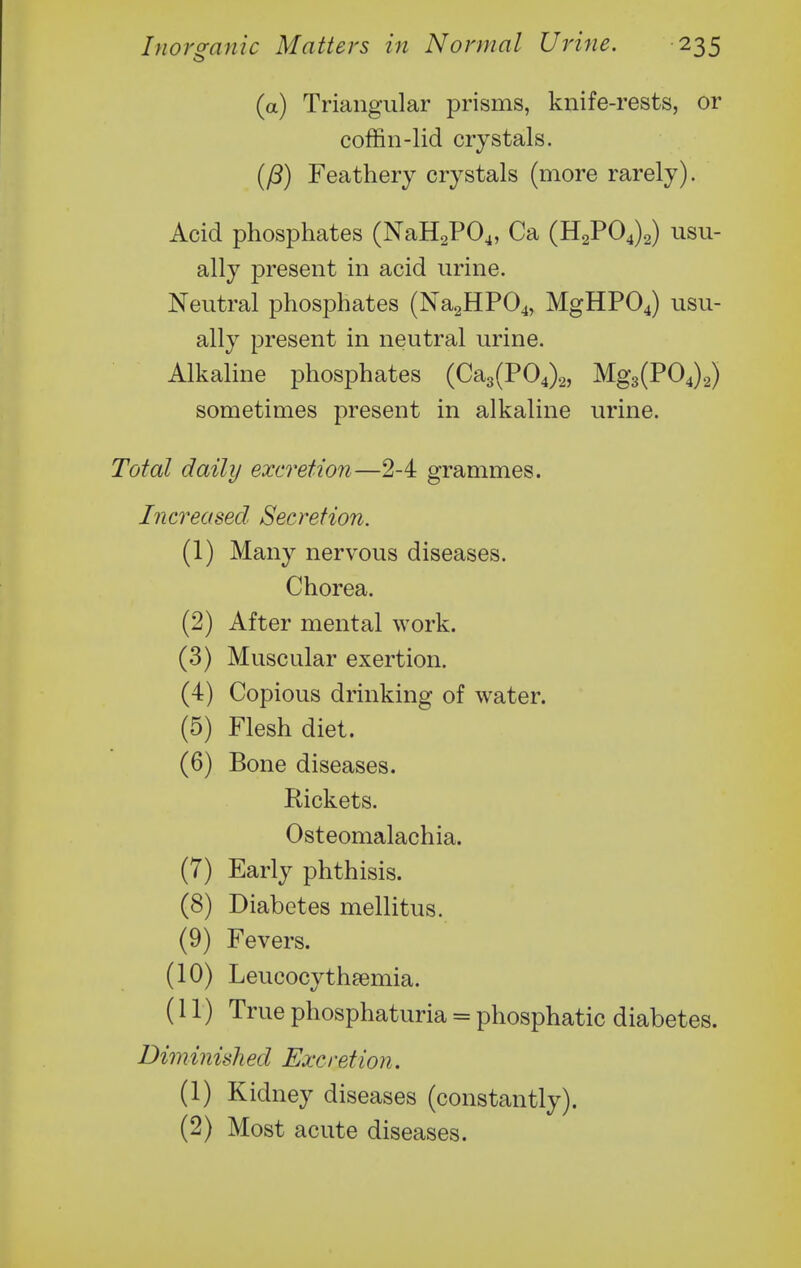 (a) Triangular prisms, knife-rests, or coffin-lid crystals. (P) Feathery crystals (more rarely). Acid phosphates (NaH2P04, Ca (H2P04)2) usu- ally present in acid urine. Neutral phosphates (Na2HP04, MgHP04) usu- ally present in neutral urine. Alkaline phosphates (Ca3(P04)2, Mg3(P04)2) sometimes present in alkaline urine. Total daily excretion—2-4 grammes. Increased Secretion. (1) Many nervous diseases. Chorea. (2) After mental work. (3) Muscular exertion. (4) Copious drinking of water. (5) Flesh diet. (6) Bone diseases. Rickets. Osteomalachia. (7) Early phthisis. (8) Diabetes mellitus. (9) Fevers. (10) Leucocythsemia. (11) True phosphaturia = phosphatic diabetes. Diminish ed Excretion. (1) Kidney diseases (constantly). (2) Most acute diseases.