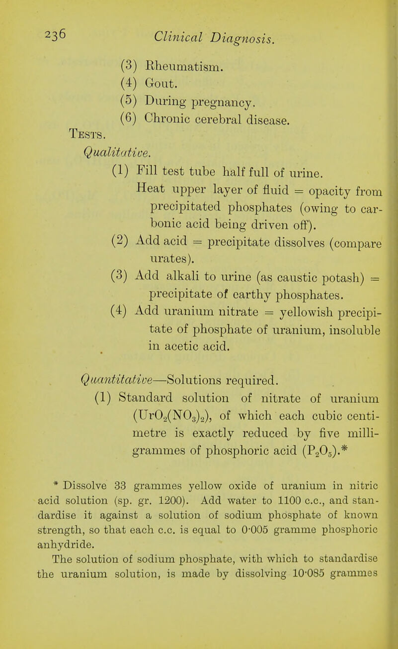 (3) Rheumatism. (4) Gout. (0) During pregnancy. (6) Chronic cerebral disease. Tests. Qualitative. (1) Fill test tube half full of urine. Heat upper layer of fluid = opacity from precipitated phosphates (owing to car- bonic acid being driven off). (2) Add acid = precipitate dissolves (compare urates). (3) Add alkali to urine (as caustic potash) = precipitate of earthy phosphates. (4) Add uranium nitrate = yellowish precipi- tate of phosphate of uranium, insoluble in acetic acid. Qaantitative—Solutions required. (1) Standard solution of nitrate of uranium (Ur02(N03)2), of which each cubic centi- metre is exactly reduced by five milli- grammes of phosphoric acid (P2O5).* * Dissolve 33 grammes yellow oxide of uranium in nitric acid solution (sp. gr. 1200). Add water to 1100 c.c, and stan- dardise it against a solution of sodium phosphate of known strength, so that each c.c. is equal to 0*005 gramme phosphoric anhydride. The solution of sodium phosphate, with which to standardise the uranium solution, is made by dissolving 10-085 grammes