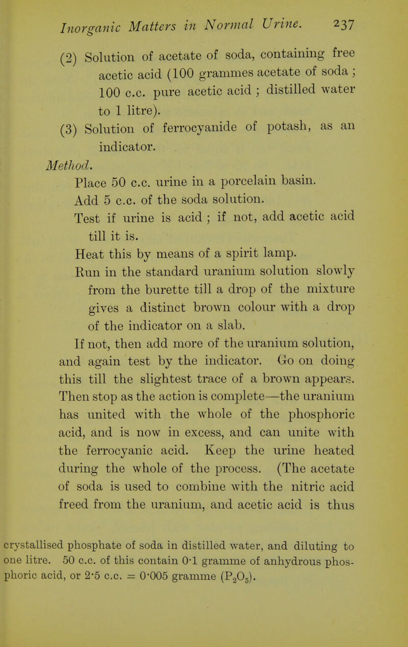 (2) Solution of acetate of soda, containing free acetic acid (100 grammes acetate of soda ; 100 c.c. pure acetic acid ; distilled water to 1 litre). (3) Solution of ferroeyanide of potash, as an indicator. 3Iethod. Place 50 c.c. urine in a porcelain basin. Add 5 c.c. of the soda solution. Test if urine is acid ; if not, add acetic acid till it is. Heat this by means of a spirit lamp. Run in the standard uranium solution slowly from the burette till a drop of the mixture gives a distinct brown colour with a drop of the indicator on a slab. If not, then add more of the uranium solution, and again test by the indicator. Go on doing this till the slightest trace of a brown appears. Then stop as the action is complete—the uranium has united with the whole of the phosphoric acid, and is now in excess, and can unite with the ferrocyanic acid. Keep the urine heated during the whole of the process. (The acetate of soda is used to combine with the nitric acid freed from the uranium, and acetic acid is thus crystaUised phosphate of soda in distilled water, and diluting to one litre. 50 c.c. of this contain O'l gramme of anhydrous phos- phoric acid, or 2*5 c.c. = 0*005 gramme (PaOg).