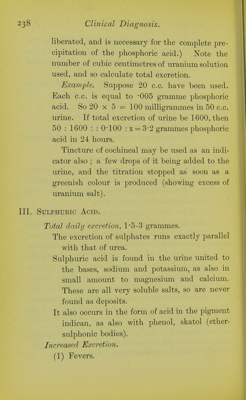 liberated, and is necessary for the complete pre- cipitation of the phosphoric acid.) Note the number of cubic centimetres of uranium solution used, and so calculate total excretion. Example. Suppose 20 c.c. have been used. Each c.c. is equal to '005 gramme phosphoric acid. So 20 x 5 = 100 milligrammes in 50 c.c. urine. If total excretion of urine be 1600, then 50 : 1600 : : O'lOO : x = 3*2 grammes phosphoric acid in 24 hours. Tincture of cochineal may be used as an indi- cator also ; a few drops of it being added to the urine, and the titration stopped as soon as a greenish colour is produced (showing excess of uranium salt). Sulphuric Acid. Total daily excretion, 1-5-3 grammes. The excretion of sulphates runs exactly parallel with that of urea. Sulphuric acid is found in the urine united to the bases, sodium and potassium, as also in small amount to magnesium and calcium. These are all very soluble salts, so are never found as deposits. It also occurs in the form of acid in the pigment indican, as also with phenol, skatol (ether- sulphonic bodies). Increased Excretion.