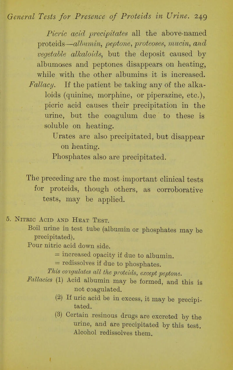 Picric acid precipitcdes all the above-named proteids—albumin^ peptone, proteoses, mucin, arid vegetaUe alkaloids, but the deposit caused by albumoses and peptones disappears on heating, while with the other albumins it is increased. Fallacy. If the patient be taking any of the alka- loids (quinine^ morphine, or piperazine, etc.), picric acid causes their precipitation in the urine, but the coagulum due to these is soluble on heating. Urates are also precipitated, but disappear on heating. Phosphates also are precipitated. The preceding are the most important clinical tests for proteids, though others, as corroborative tests, may be applied. 5. NiTEic Acid and Heat Test. Boil urine in test tube (albumin or phosphates may be precipitated). Pour nitric acid down side. = increased opacity if due to albumin. = redissolves if due to phosphates. This coigidates all the proteids, except peptone. Fallacies (1) Acid albumin may be formed, and this is not coagulated. (2) If uric acid be in excess, it may be precipi- tated. (3) Certain resinous drugs are excreted by the urine, and are precipitated by this test. Alcohol redissolves them.