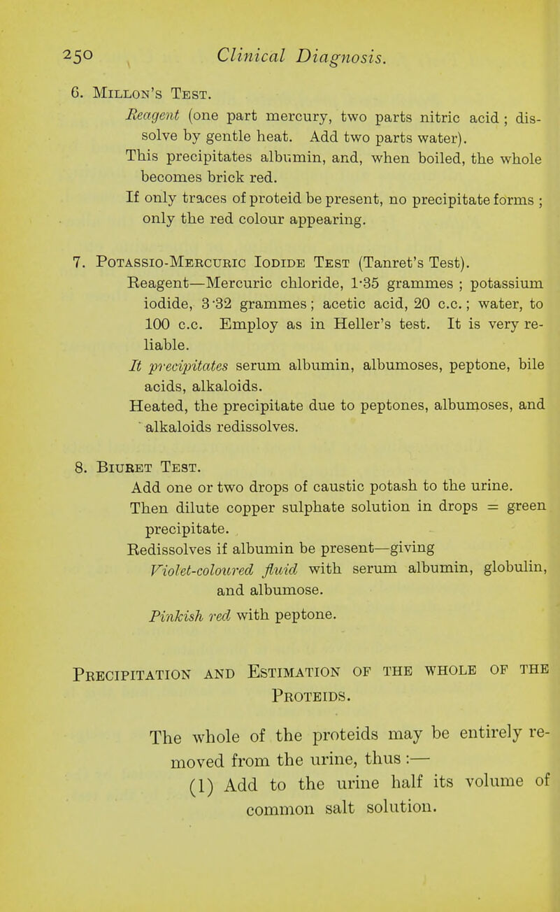 6. Millon's Test. Reagent (one part mercury, two parts nitric acid ; dis- solve by gentle heat. Add two parts water). This precipitates albumin, and, when boiled, the whole becomes brick red. If only traces of proteid be present, no precipitate forms ; only the red colour appearing. 7. Potassio-Mercuric Iodide Test (Tanret's Test). Reagent—Mercuric chloride, 1-35 grammes ; potassium iodide, 3 32 grammes; acetic acid, 20 c.c.; water, to 100 c.c. Employ as in Heller's test. It is very re- liable. It precipitates serum albumin, albumoses, peptone, bile acids, alkaloids. Heated, the precipitate due to peptones, albumoses, and ■ alkaloids redissolves. 8. Biuret Test. Add one or two drops of caustic potash to the urine. Then dilute copper sulphate solution in drops = green precipitate. Redissolves if albumin be present—giving Violet-coloured fluid with serum albumin, globulin, and albumose. Pinkish red with peptone. Precipitation and Estimation of the whole of the Proteids. The whole of the proteids may be enth-ely re- moved from the urine, thus :— (1) Add to the urine half its volume of common salt solution.