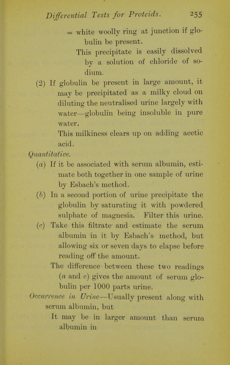 = white woolly ring at junction if glo- bulin be present. This precipitate is easily dissolved by a solution of chloride of so- dium. (2) If globulin be present in large amount, it may be precipitated as a milky cloud on diluting the neutralised urine largely with water—globulin being insoluble in pure water. This milkiness clears up on adding acetic acid. Quantitative. (a) If it be associated with serum albumin, esti- mate both together in one sample of urine by Esbach's method. (b) In a second portion of urine precipitate the globulin by saturating it with powdered sulphate of magnesia. Filter this urine. (c) Take this filtrate and estimate the serum albumin in it by Esbach's method, but allowing six or seven days to elapse before reading off the amount. The difference between these two readings (a and c) gives the amount of serum glo- bulin per 1000 parts urine. Occurrence in Urine—Usually present along with serum albumin, but It may be in larger amount than serum albumin in