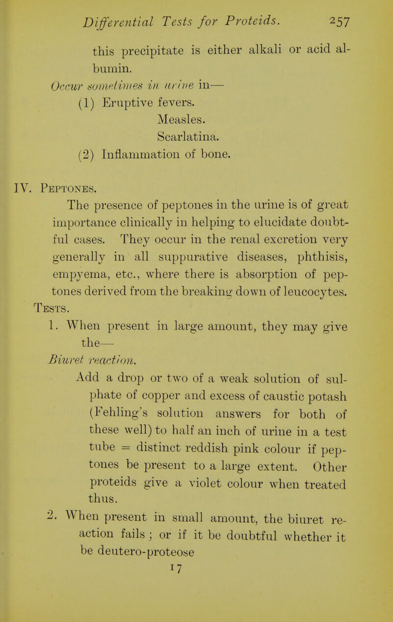 this precipitate is either alkali or acid al- bumin. Occur somdiiiies in arlne in— (1) Eruptive fevers. Measles. Scarlatina. (2) Inflammation of bone. IV. Peptones. The presence of peptones in the urine is of great importance clinically in helping to elucidate doubt- ful cases. They occvir in the renal excretion very generally in all suppurative diseases, phthisis, empyema, etc., where there is absorption of pep- tones derived from the breakiuir down of leucocytes. Tests. 1. When present in large amount, they may give the— Biuret reactlcm. Add a drop or two of a weak solution of sul- phate of copper and excess of caustic potash (Fehling's solution answers for both of these well) to half an inch of urine in a test tube = distinct reddish pink colour if pep- tones be present to a large extent. Other proteids give a violet colour when treated thus. '2. When present in small amount, the biuret re- action fails ; or if it be doubtful whether it be deutero-proteose 17