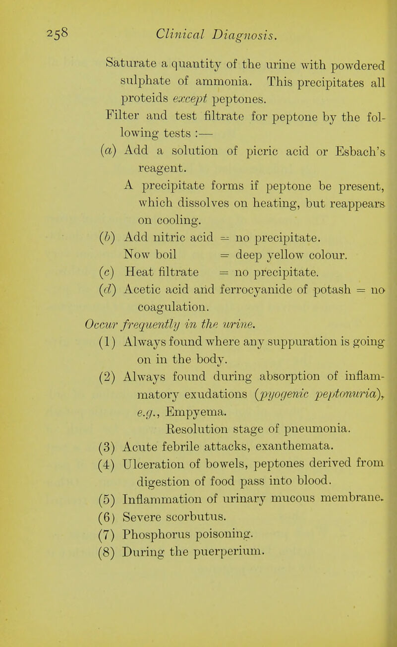 Saturate a quantity of the urine with powdered sulphate of ammonia. This precipitates all proteids except peptones. Filter and test filtrate for peptone by the fol- lowing tests :— (a) Add a solution of picric acid or Esbach's reagent. A precipitate forms if peptone be present, which dissolves on heating, but reappears on cooling. (/>) Add nitric acid ^ no precipitate. Now boil = deep yellow colour. (c) Heat filtrate = no precipitate. (d) Acetic acid and ferrocyanide of potash = no coagulation. Occvr freqtiently in the urine. (1) Always found where any suppuration is going on in the body. (2) Always found during absorption of inflam- matory exudations {jpyogenie peptonuria)^ e.g., Empyema. Resolution stage of pneumonia. (3) Acute febrile attacks, exanthemata. (4) Ulceration of bowels, peptones derived from digestion of food pass into blood. (5) Inflammation of urinary mucous membrane. (6) Severe scorbutus. (7) Phosphorus poisoning. (8) During the puerperium.