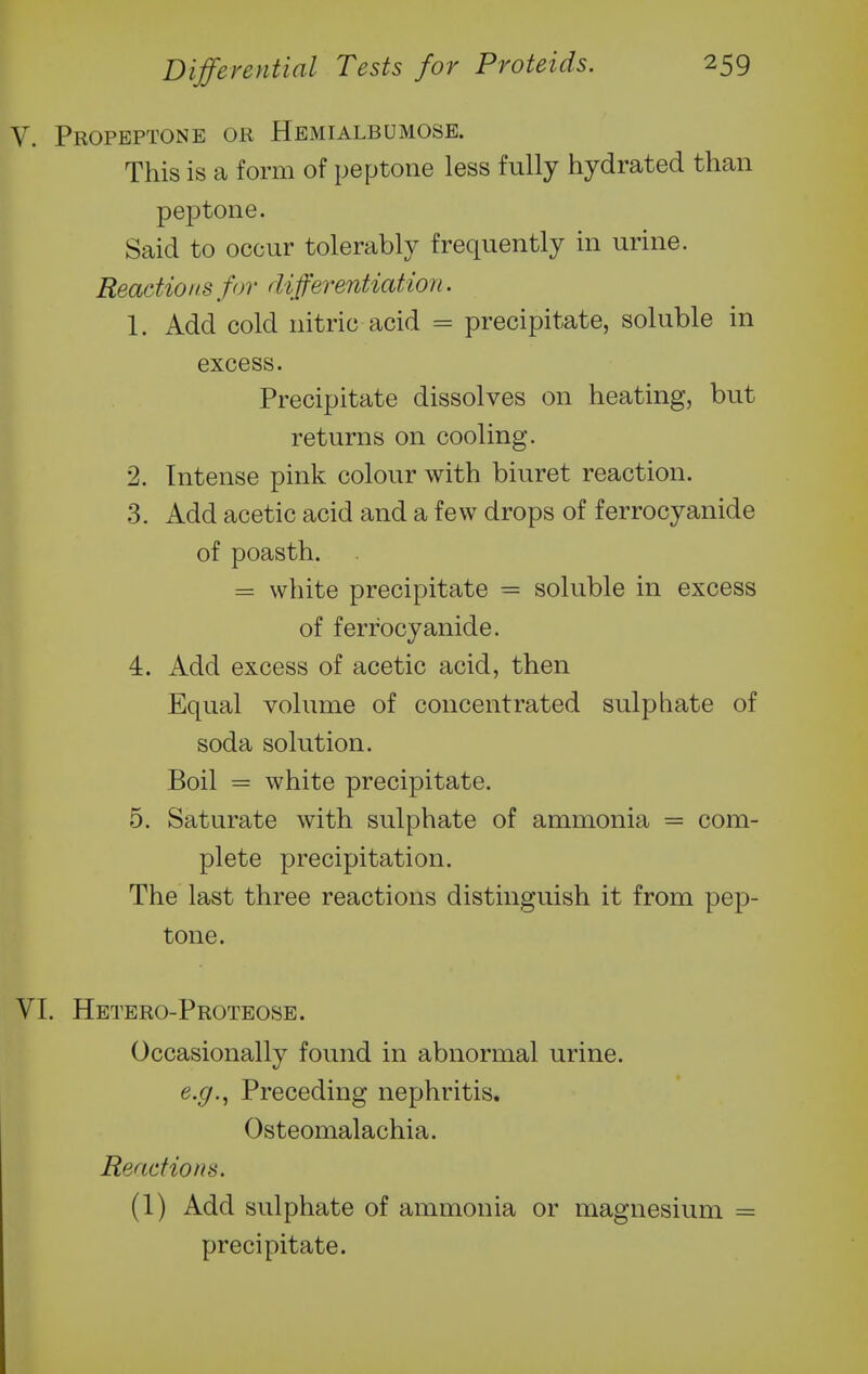 V. Propeptone or Hbmialbumose. This is a form of peptone less fully hydrated than peptone. Said to occur tolerably frequently in urine. Reactions for di fferentiation. 1. Add cold nitric acid = precipitate, soluble in excess. Precipitate dissolves on heating, but returns on cooling. 2. Intense pink colour with biuret reaction. 3. Add acetic acid and a few drops of ferrocyanide of poasth. = white precipitate = soluble in excess of ferrocyanide. 4. Add excess of acetic acid, then Equal volume of concentrated sulphate of soda solution. Boil = white precipitate. 5. Saturate with sulphate of ammonia = com- plete precipitation. The last three reactions distinguish it from pep- tone. VI. Hetero-Proteose. Occasionally found in abnormal urine. e.g.^ Preceding nephritis. Osteomalachia. Reactions. (1) Add sulphate of ammonia or magnesium = precipitate.