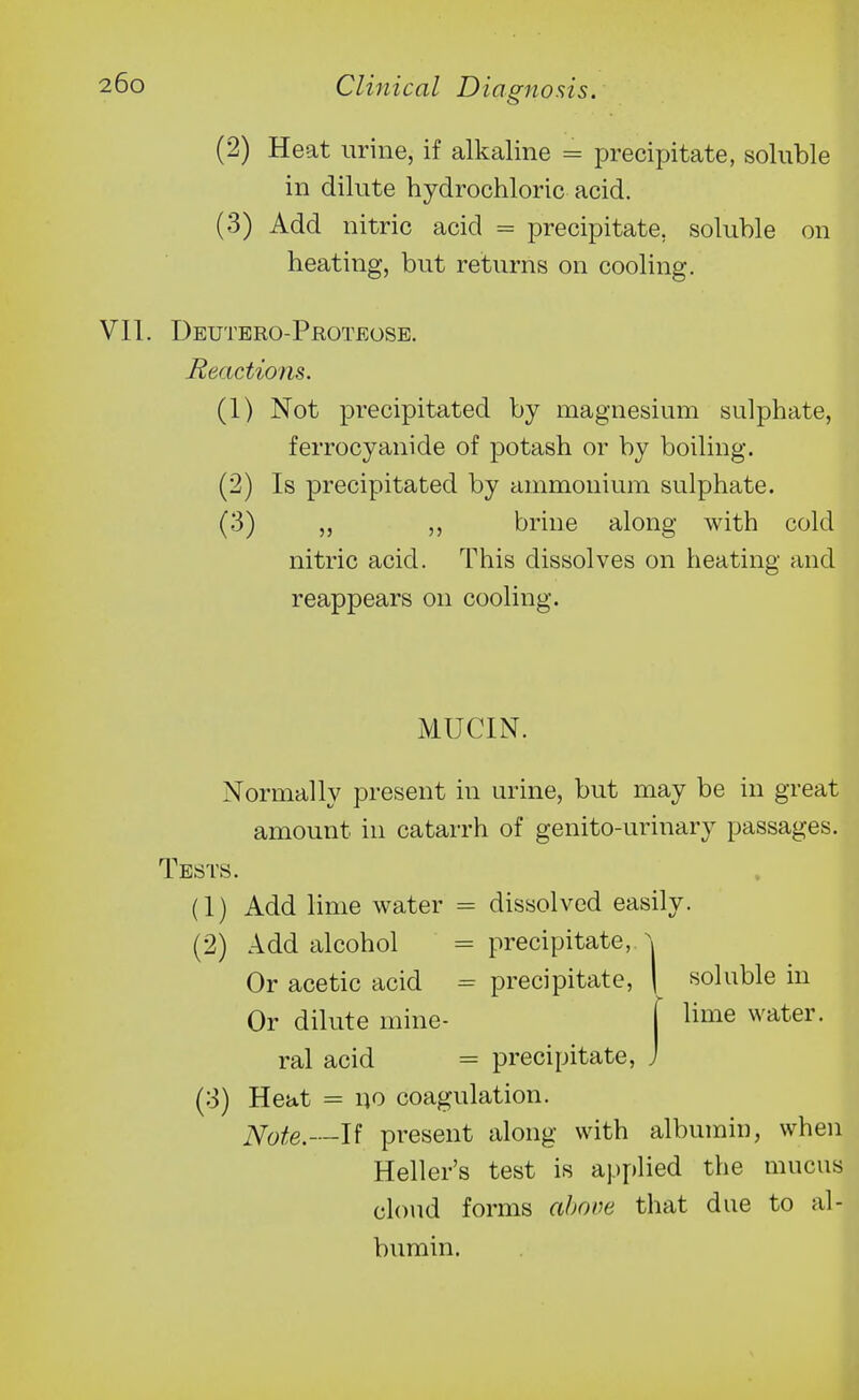 (2) Heat urine, if alkaline = precipitate, soluble in dilute hydrochloric acid. (3) Add nitric acid = precipitate, soluble on heating, but returns on cooling. VII. Deutbro-Proteose. Reactions. (1) Not precipitated by magnesium sulphate, ferrocyanide of potash or by boiling. (2) Is precipitated by ammonium sulphate. (3) „ brine along with cold nitric acid. This dissolves on heating and reappears on cooling. MUCIN. Normally present in urine, but may be in great amount in catarrh of genito-urinary passages. Tests. (1) Add lime water = dissolved easily. (2) Add alcohol = precipitate, \ Or acetic acid = precipitate, | soluble in Or dilute mine- [ ^iii^e water, ral acid = precipitate, J (3) Heat = no coagulation. Note.—Ji present along with albumin, when Heller's test is applied the mucus cloud forms above that due to al- bumin.