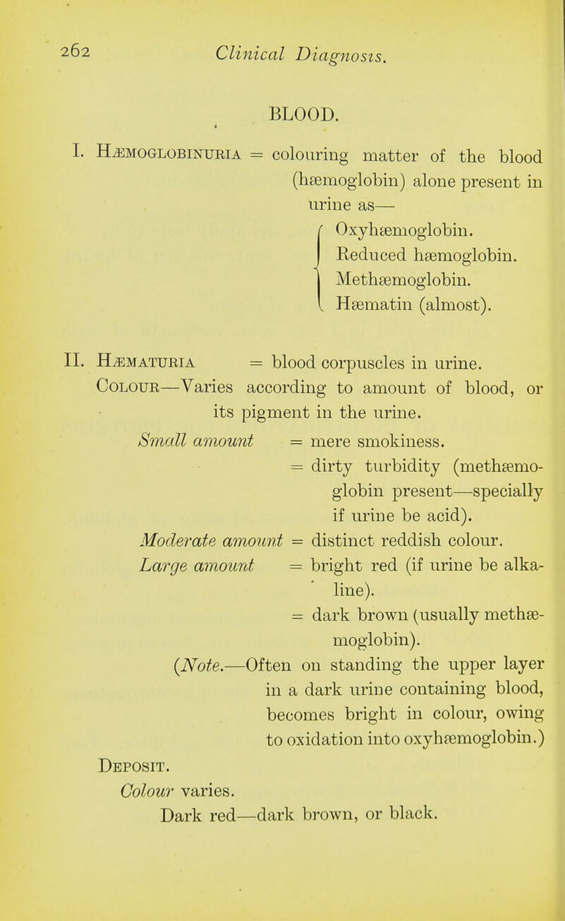 BLOOD. I. HiEMOGLOBiNURiA = colouHng matter of the blood (lisemoglobin) alone present in urine as— 0 xyh semoglobin. Reduced hsemoglobin. Methsemoglobin. Hsematin (almost). II. HEMATURIA = blood corpuscles in urine. Colour—Varies according to amount of blood, or its pigment in the urine. Small amount = mere smokiness. = dirty turbidity (methsemo- giobin present—specially if urine be acid). Moderate amount - distinct reddish colour. Large amount = bright red (if urine be alka- line). = dark brown (usually methse- moglobin). {Note.—Often on standing the upper layer in a dark urine containing blood, becomes bright in colour, owing to oxidation into oxyhremoglobin.) Deposit. Colour varies. Dark red—dark brown, or black.