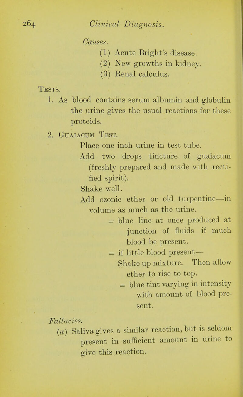 Causes. (1) Acute Bright's disease. (2) New growths in kidney. (3) Renal calculus. Tests. 1. As blood contains serum albumin and globulin the urine gives the usual reactions for these proteids. 2. GuAiACUM Test. Place one inch urine in test tube. Add two drops tincture of guaiacum (freshly prepared and made with recti- fied spirit). Shake w^ell. Add ozonic ether or old turpentine—in volume as much as the urine. = blue line at once produced at junction of fluids if much blood be present. = if little blood present— Shake up mixture. Then allow ether to rise to top. ^ blue tint varying in intensity with amount of blood pre- sent. Fall<i(-ies. (a) Saliva gives a similar reaction, but is seldom present in sufficient amount in urine to give this reaction.