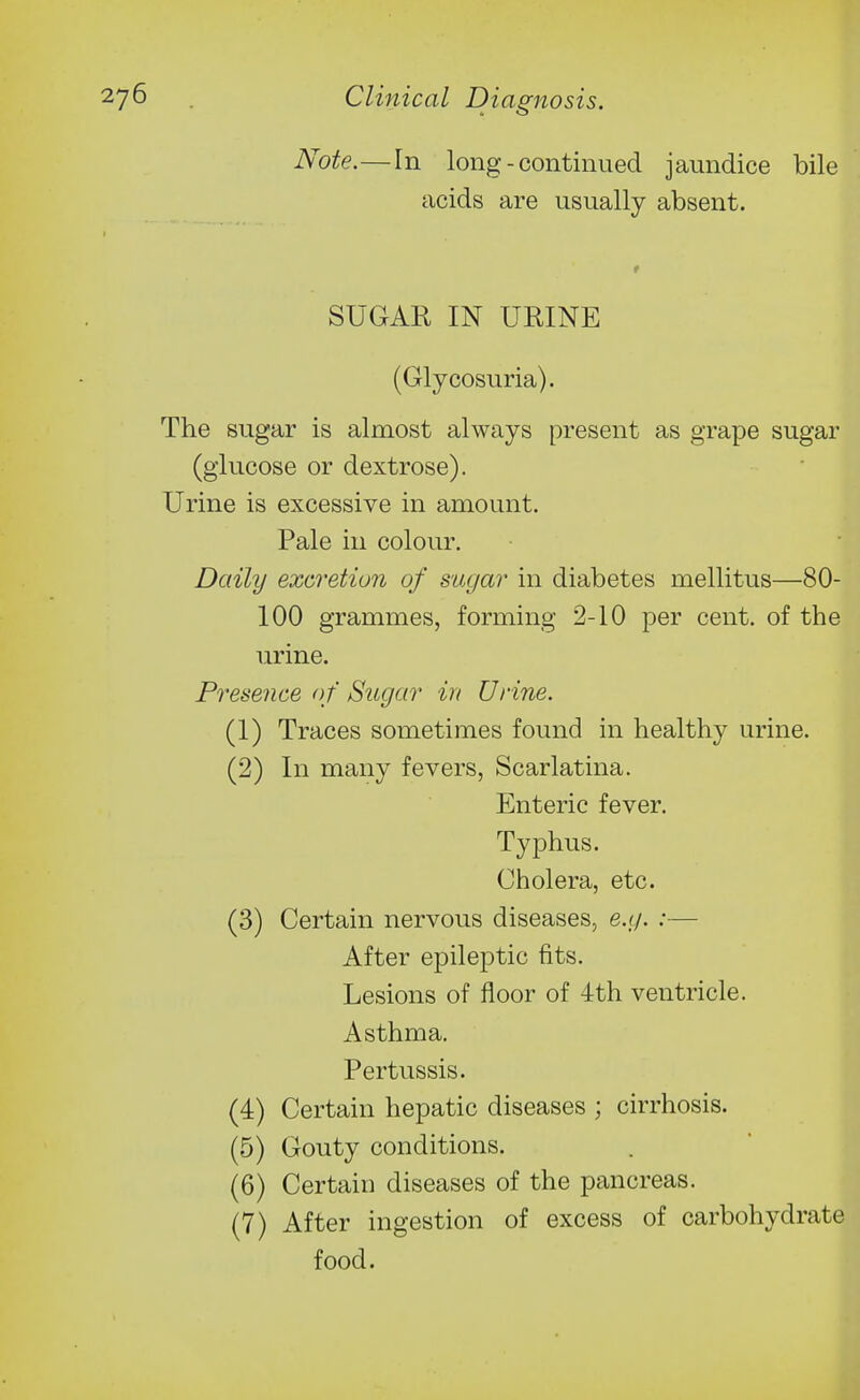 Note.—In long - continued jaundice bile acids are usually absent. SUGAR IN URINE (Glycosuria). The sugar is almost always present as grape sugar (glucose or dextrose). Urine is excessive in amount. Pale in colour. Daily exci'etion of sugar in diabetes mellitus—80- 100 grammes, forming 2-10 per cent, of the urine. Presence o f Sugar in Urine. (1) Traces sometimes found in healthy urine. (2) In many fevers, Scarlatina. Enteric fever. Typhus. Cholera, etc. (3) Certain nervous diseases, e.g. :— After epileptic fits. Lesions of floor of 4th ventricle. Asthma. Pertussis. (4) Certain hepatic diseases ; cirrhosis. (5) Gouty conditions. (6) Certain diseases of the pancreas. (7) After ingestion of excess of carbohydrate food.