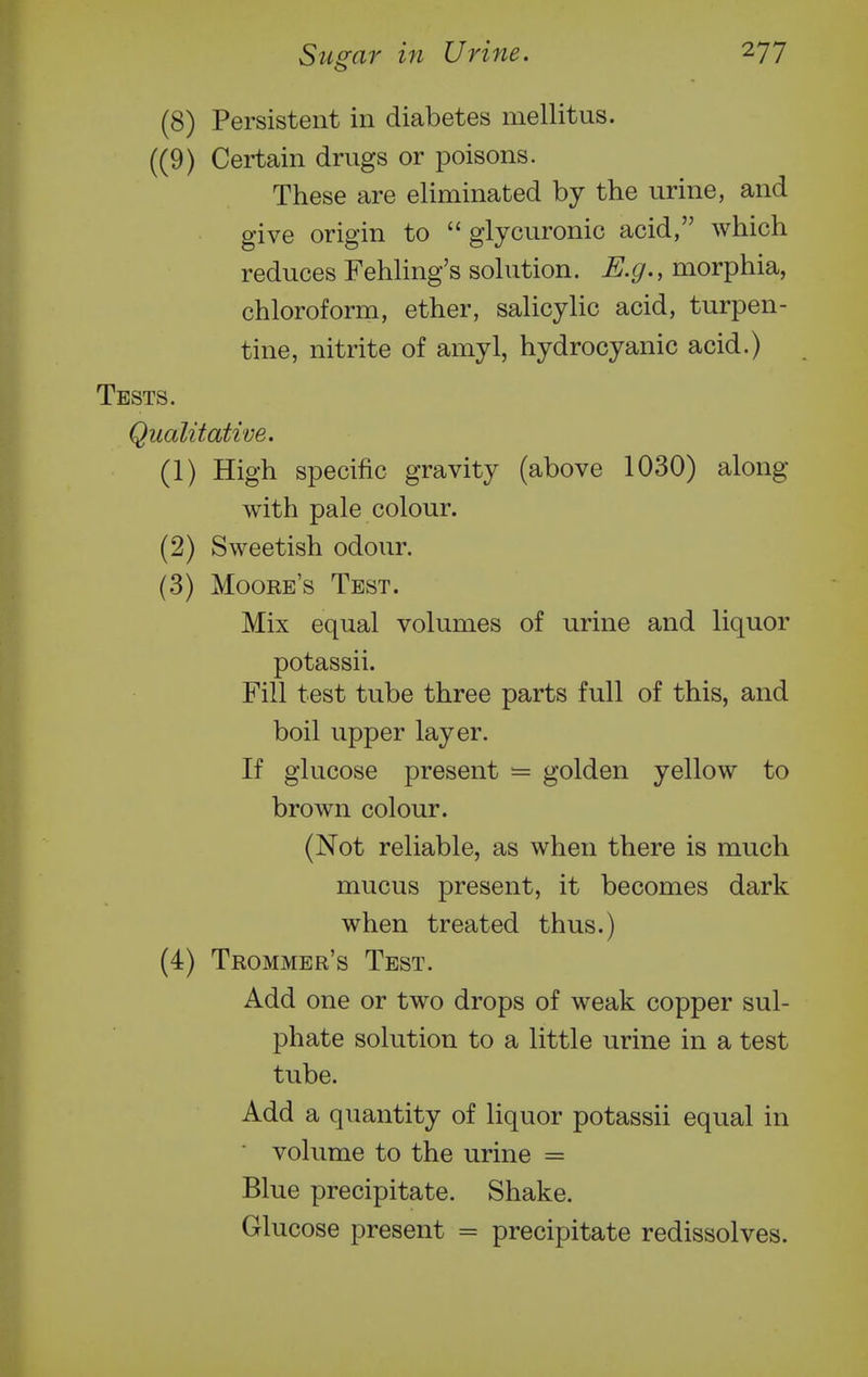 (8) Persistent in diabetes mellitus. ((9) Certain drugs or poisons. These are eliminated by the urine, and give origin to  glycuronic acid, which reduces Fehling's sohition. morphia, chloroform, ether, salicylic acid, turpen- tine, nitrite of amyl, hydrocyanic acid.) Tests. Qualitative. (1) High specific gravity (above 1030) along with pale colour. (2) Sweetish odour. (3) Moore's Test. Mix equal volumes of urine and liquor potassii. Fill test tube three parts full of this, and boil upper layer. If glucose present — golden yellow to brown colour. (Not reliable, as when there is much mucus present, it becomes dark when treated thus.) (4) Trommer's Test. Add one or two drops of weak copper sul- phate solution to a little urine in a test tube. Add a quantity of liquor potassii equal in ■ volume to the urine = Blue precipitate. Shake. Glucose present = precipitate redissolves.