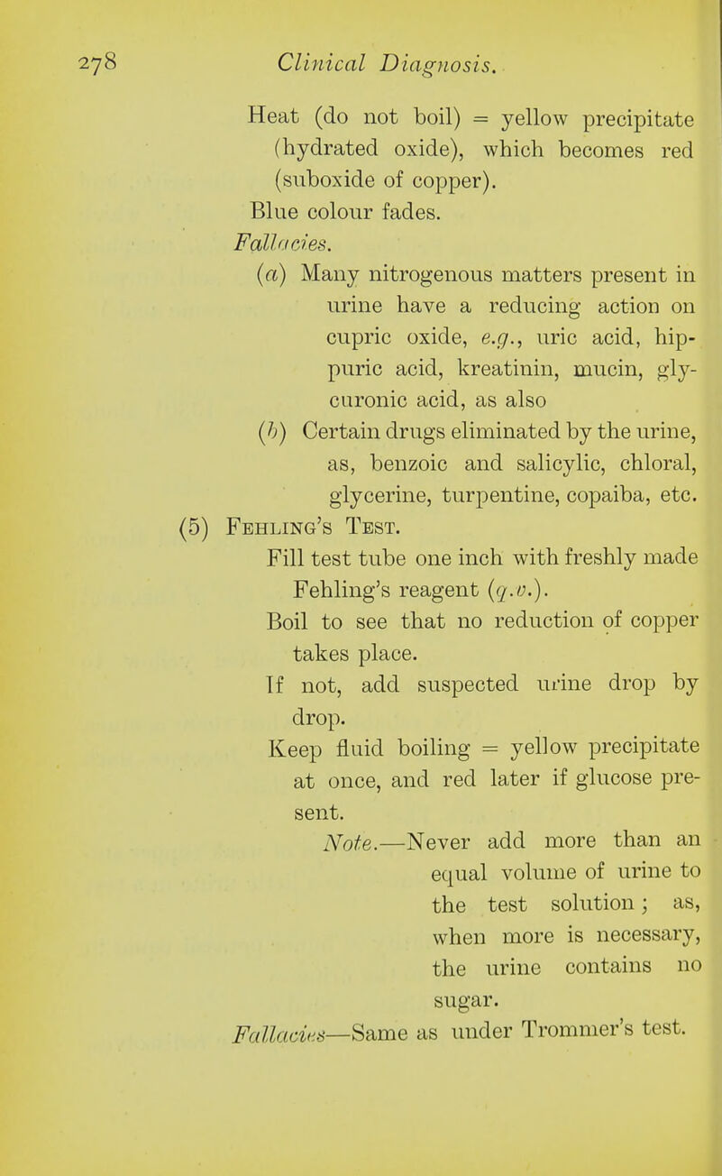 Heat (do not boil) = yellow precipitate (hydrated oxide), which becomes red (suboxide of copper). Blue colour fades. Fallacies. (a) Many nitrogenous matters present in urine have a reducing action on cupric oxide, e.g., uric acid, hip- puric acid, kreatinin, mucin, gly- curonic acid, as also (h) Certain drugs eliminated by the urine, as, benzoic and salicylic, chloral, glycerine, turpentine, copaiba, etc. Feeling's Test. Fill test tube one inch with freshly made Fehling's reagent {q.O'). Boil to see that no reduction of copper takes place. If not, add suspected urine drop by drop. Keep fluid boiling = yellow precipitate at once, and red later if glucose pre- sent. Note.—Never add more than an equal volume of urine to the test solution; as, when more is necessary, the urine contains no sugar. Fallacies—^2^me as under Tromnier's test.