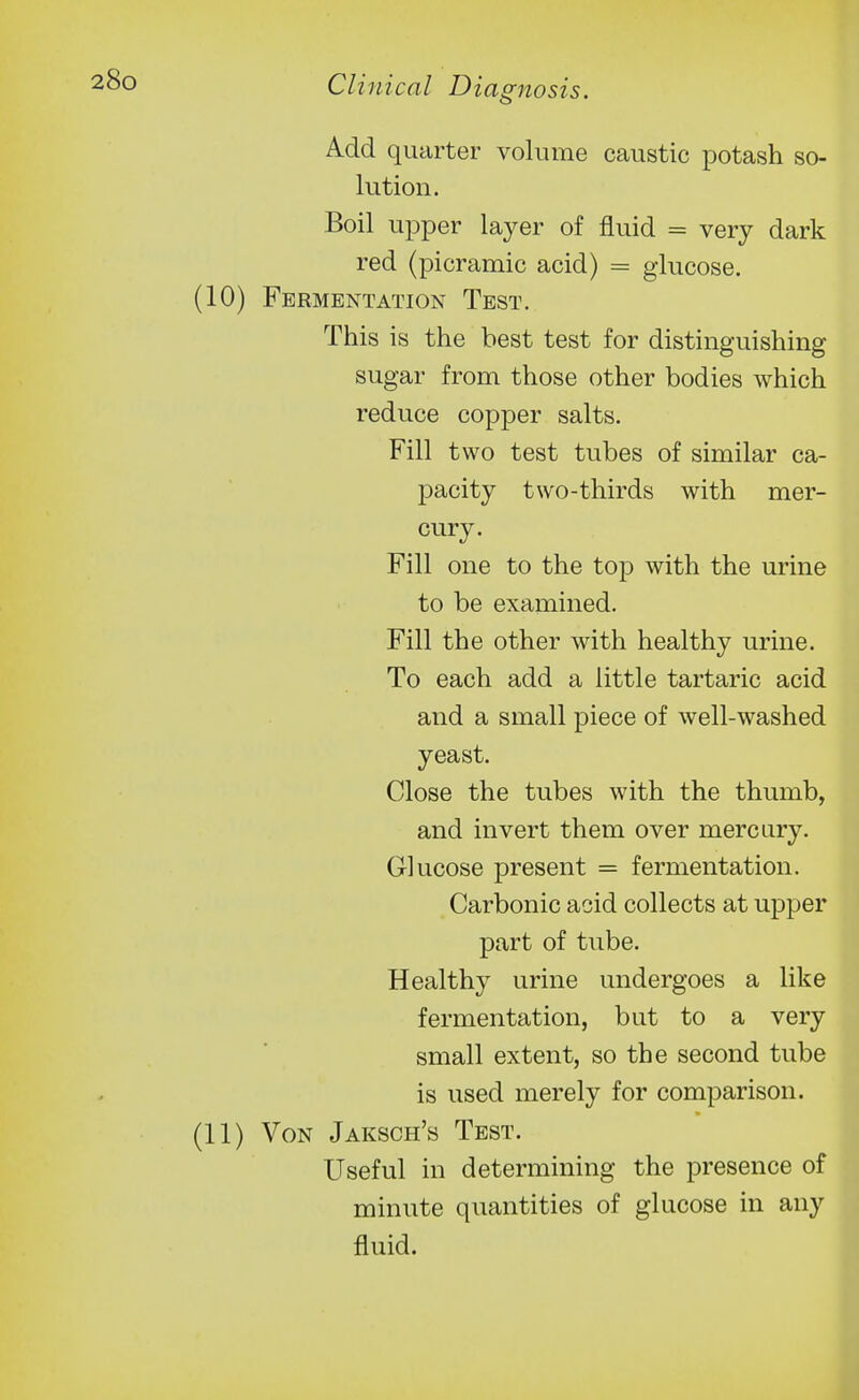 Add quarter volume caustic potash so- lution. Boil upper layer of fluid = very dark red (picramic acid) = glucose. (10) Fermentation Test. This is the best test for distinguishing- sugar from those other bodies which reduce copper salts. Fill two test tubes of similar ca- pacity two-thirds with mer- cury. Fill one to the top with the urine to be examined. Fill the other with healthy urine. To each add a little tartaric acid and a small piece of well-washed yeast. Close the tubes with the thumb, and invert them over mercury. Glucose present = fermentation. Carbonic acid collects at upper part of tube. Healthy urine undergoes a like fermentation, but to a very small extent, so the second tube is used merely for comparison. (11) Von Jaksch's Test. Useful in determining the presence of minute quantities of glucose in any fluid.
