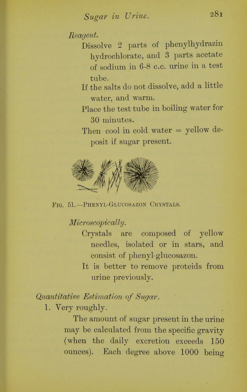 Reagent. Dissolve 2 parts of phenylhydrazin hydrochlorate, and 3 parts acetate of sodium in 6-8 c.c. urine in a test tube. If the salts do not dissolve, add a little water, and warm. Place the test tube in boiling water for 30 minutes. Then cool in cold water = yellow de- posit if sugar present. Fig. 51.—Phenyl-Glucosazon Crystals. Microscopically. Crystals are composed of yellow needles, isolated or in stars, and consist of phenyl-glucosazon. It is better to remove proteids from urine previously. Quantitative Estimation of Sugar. 1. Very roughly. The amount of sugar present in the urine may be calculated from the specific gravity (when the daily excretion exceeds 150 ounces). Each degree above 1000 being