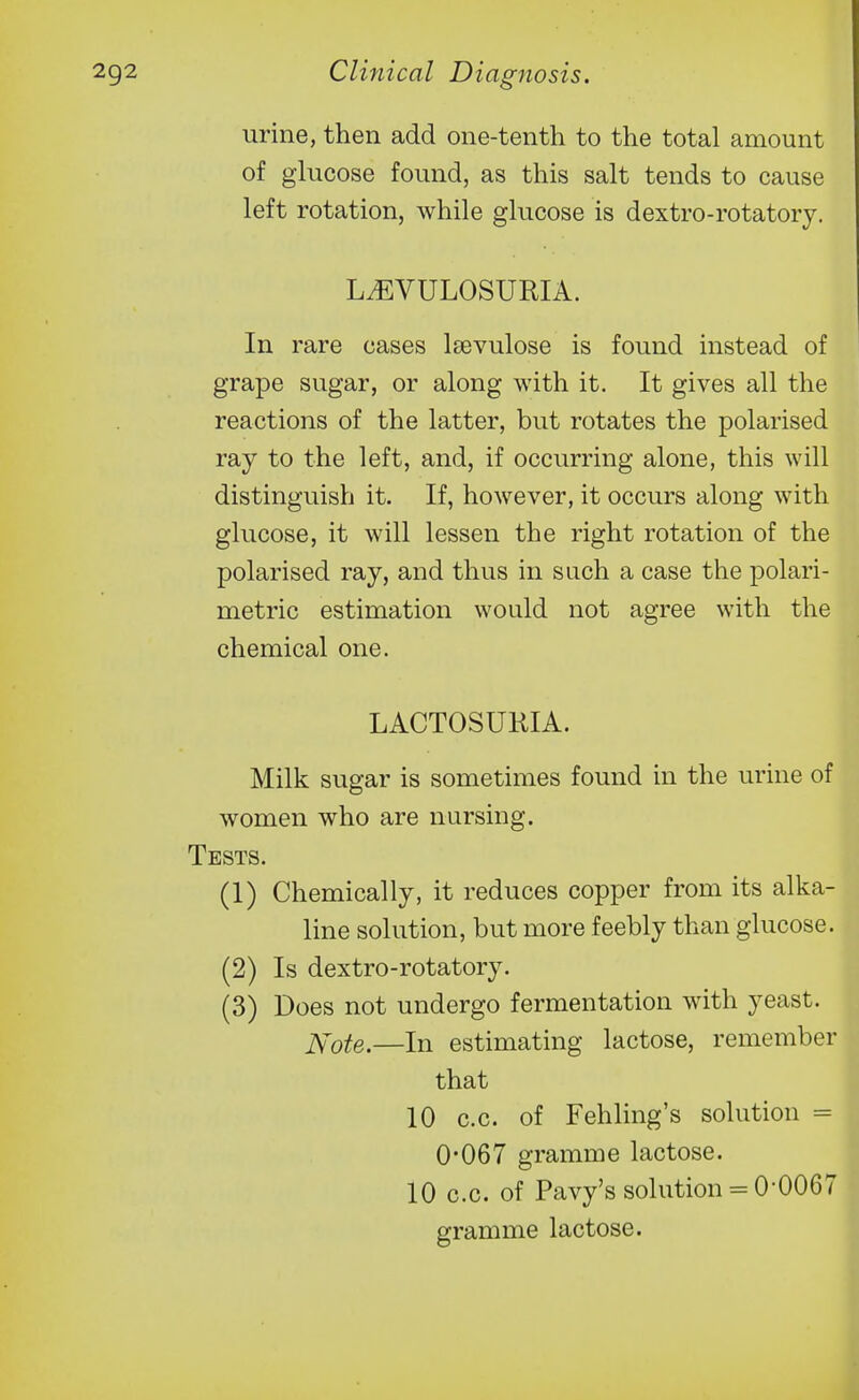 urine, then add one-tenth to the total amount of glucose found, as this salt tends to cause left rotation, while glucose is dextro-rotatory, L^VULOSURIA. In rare cases laevulose is found instead of grape sugar, or along with it. It gives all the reactions of the latter, but rotates the polarised ray to the left, and, if occurring alone, this will distinguish it. If, however, it occurs along with glucose, it will lessen the right rotation of the polarised ray, and thus in such a case the polari- metric estimation would not agree with the chemical one. LACTOSURIA. Milk sugar is sometimes found in the urine of women who are nursing. Tests. (1) Chemically, it reduces copper from its alka- line solution, but more feebly than glucose. (2) Is dextro-rotatory. (3) Does not undergo fermentation with yeast. ]\-ote.—In estimating lactose, remember that 10 c.c. of Fehling's solution = 0-067 gramme lactose. 10 c.c. of Pavy's solution = 0*0067 gramme lactose.