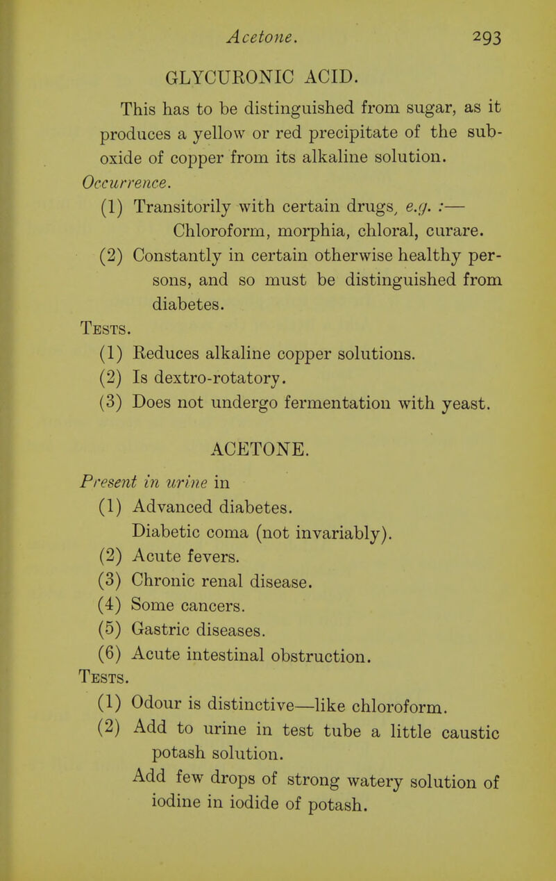 GLYCURONIC ACID. This has to be distinguished from sugar, as it produces a yellow or red precipitate of the sub- oxide of copper from its alkaline solution. Occurrence. (1) Transitorily with certain drugs, e.g. :— Chloroform, morphia, chloral, curare. (2) Constantly in certain otherwise healthy per- sons, and so must be distinguished from diabetes. Tests. (1) Reduces alkaline copper solutions. (2) Is dextro-rotatory. (3) Does not undergo fermentation with yeast. ACETONE. Present in urine in (1) Advanced diabetes. Diabetic coma (not invariably). (2) Acute fevers. (3) Chronic renal disease. (4) Some cancers. (5) Gastric diseases. (6) Acute intestinal obstruction. Tests. (1) Odour is distinctive—like chloroform. (2) Add to urine in test tube a little caustic potash solution. Add few drops of strong watery solution of iodine in iodide of potash.