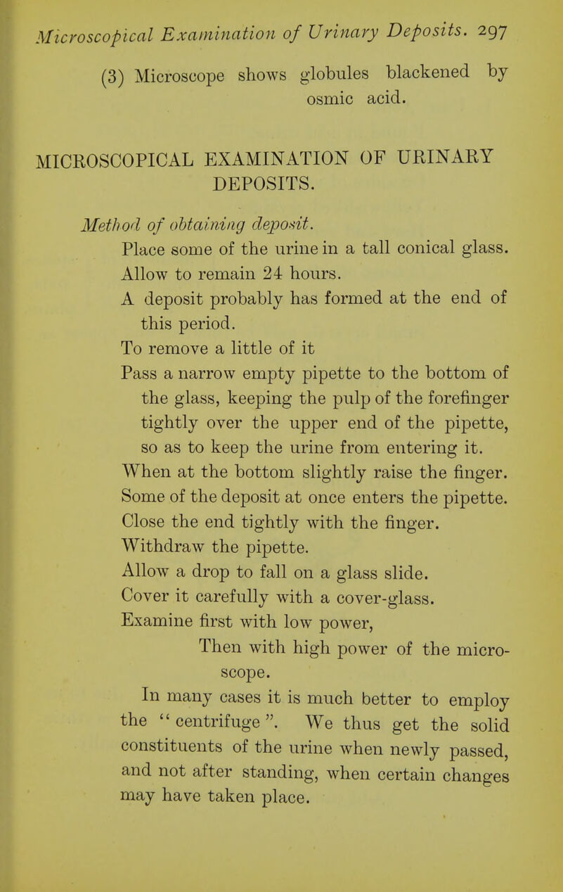 (3) Microscope shows globules blackened by osmic acid. MICROSCOPICAL EXAMINATION OF URINARY DEPOSITS. Method of obtaining depodt. Place some of the urine in a tall conical glass. Allow to remain 24 hours. A deposit probably has formed at the end of this period. To remove a little of it Pass a narrow empty pipette to the bottom of the glass, keeping the pulp of the forefinger tightly over the upper end of the pipette, so as to keep the urine from entering it. When at the bottom slightly raise the finger. Some of the deposit at once enters the pipette. Close the end tightly with the finger. Withdraw the pipette. Allow^ a drop to fall on a glass slide. Cover it carefully with a cover-glass. Examine first with low power, Then with high power of the micro- scope. In many cases it is much better to employ the centrifuge. We thus get the solid constituents of the urine when newly passed, and not after standing, when certain changes may have taken place.