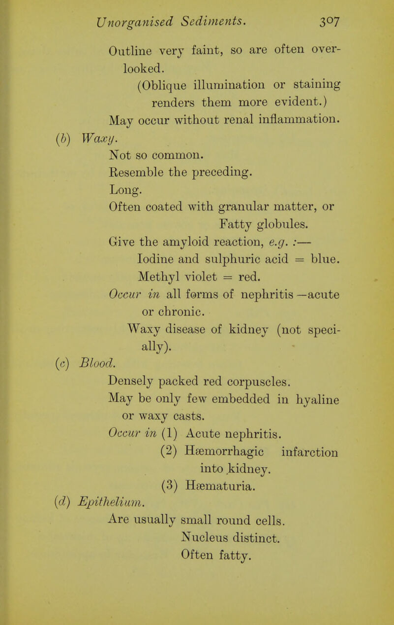 Outline very faint, so are often over- looked. (Oblique illumination or staining renders them more evident.) May occur without renal inflammation. {h) Waxy. Not so common. Resemble the preceding. Long. Often coated with granular matter, or Fatty globules. Give the amyloid reaction, e.g. :— Iodine and sulphuric acid = blue. Methyl violet = red. Occur in all forms of nephritis —acute or chronic. Waxy disease of kidney (not speci- ally). (c) Blood. Densely packed red corpuscles. May be only few embedded in hyaline or waxy casts. Occur in (1) Acute nephritis. (2) Hsemorrhagic infarction into kidney. (3) Heematuria. (d) Epithelium. Are usually small round cells. Nucleus distinct. Often fatty.