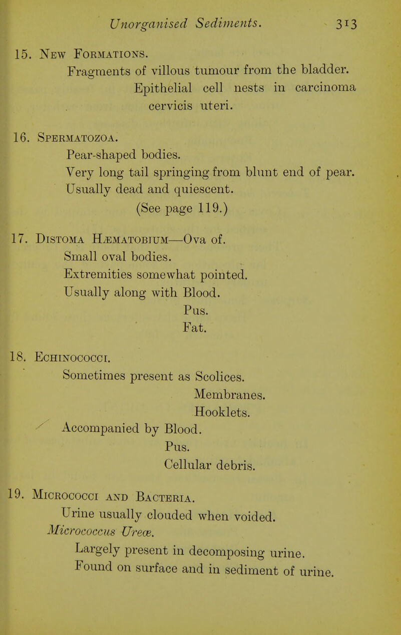 15. New Formations. Fragments of villous tumour from the bladder. Epithelial cell nests in carcinoma cervicis uteri. 16. Spermatozoa. Pear-shaped bodies. Very long tail springing from blunt end of pear. Usually dead and quiescent. (See page 119.) 17. DiSTOMA H^MATOBIUM Ova of. Small oval bodies. Extremities somewhat pointed. Usually along with Blood. Pus. Fat. 18. EcHiNococcr. Sometimes present as Scolices. Membranes. Hooklets, Accompanied by Blood. Pus. Cellular debris. 19. Micrococci and Bacteria. Urine usually clouded when voided. Micrococcus Urece. Largely present in decomposing urine. Found on surface and in sediment of urine.