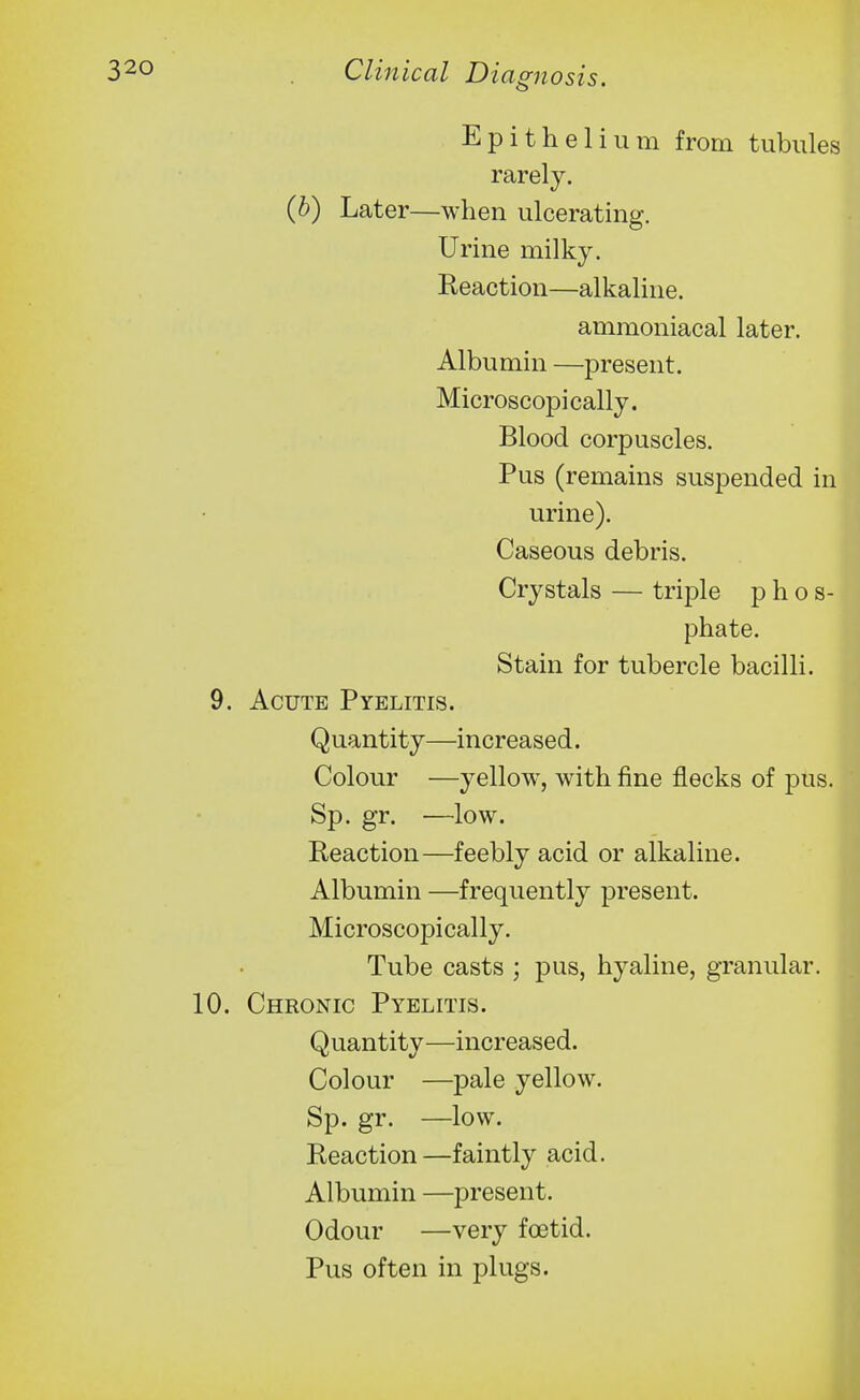 Epithelium from tubules rarely. (h) Later—when ulcerating. Urine milky. Reaction—alkaline. ammoniacal later. Albumin —present. Microscopically. Blood corpuscles. Pus (remains suspended in urine). Caseous debris. Crystals — triple p h o s- phate. Stain for tubercle bacilli. 9. Acute Pyelitis. Quantity—increased. Colour —yellow, with fine flecks of pus. Sp. gr. —low. Reaction—feebly acid or alkaline. Albumin —frequently present. Microscopically. Tube casts ; pus, hyaline, granular. 10. Chronic Pyelitis. Quantity—increased. Colour —pale yellow. Sp. gr. —low. Reaction—faintly acid. Albumin —present. Odour —very foetid. Pus often in plugs.
