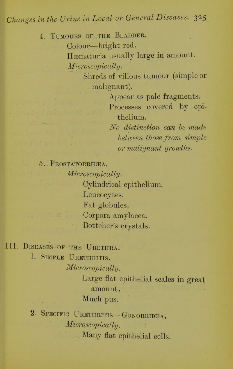 4. Tumours of the Bladder. Colour—bright red. Hsematuria usually large in amount. M'cro-scopicaUy. Shreds of villous tumour (simple or malignant). Appear as pale fragments. Processes covered by epi- thelium. No distinction can be made between those from, simple or malignant growths. 5. Prostatorrhcea. Microscopically. Cylindrical epithelium. Leucocytes. Fat globules. Corpora amylacea. Bottcher's crystals. III. Diseases OF the Urethra. 1. Simple Urethritis. Microscopically. Large flat epithelial scales in great amount. Much pus. 2. Specific Urethritis—Gonorrhoea. Microscopically. Many flat epithelial cells.