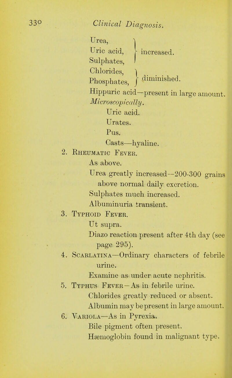 Urea, } } Uric acid, Sulphates, Chlorides, Phosphates, increased. diminished. Hippuric acid—present in large amount. 2. Rheumatic Fever. As above. Urea greatly increased~200-300 grains above normal daily excretion. Sulphates much increased. Albuminuria transient. 3. Typhoid Fever. Ut supra. Diazo reaction present after 4th day (see 4. Scarlatina—Ordinary characters of febrile urine. Examine as under acute nephritis. 5. Typhus Fever—As in febrile urine. Chlorides greatly reduced or absent. Albumin may be present in large amount. 6. Variola—As in Pyrexia. Bile pigment often present. Haemoglobin found in malignant type. Microscopically. Uric acid. Urates. Pus. Casts—hyaline. page 295).