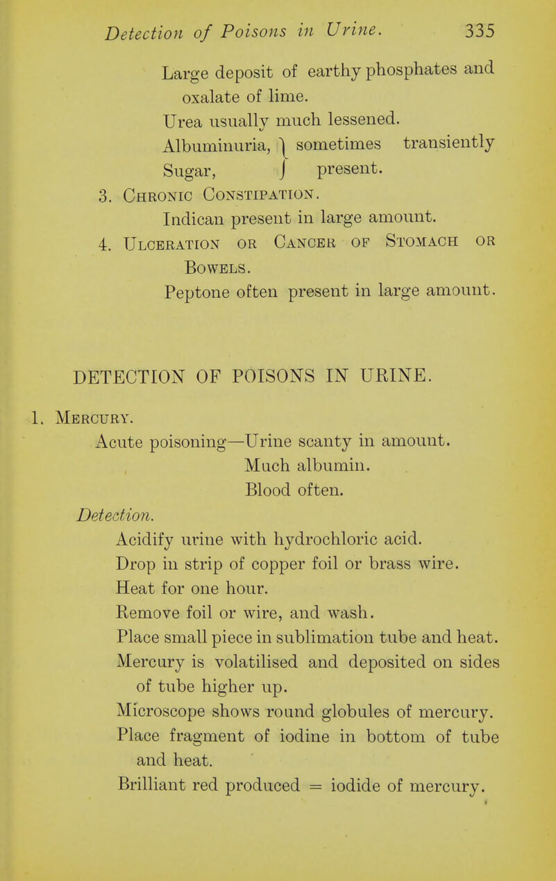 Large deposit of earthy phosphates and oxalate of lime. Urea usually much lessened. Albuminuria, | sometimes transiently Sugar, J present. 3. Chronic Constipation. Indican present in large amount. 4. Ulceration or Cancer op Stomach or Bowels. Peptone often present in large amount. DETECTION OF POISONS IN URINE. 1. Mercury. Acute poisoning—Urine scanty in amount. Much albumin. Blood often. Detection. Acidify urine with hydrochloric acid. Drop in strip of copper foil or brass wire. Heat for one hour. Remove foil or wire, and wash. Place small piece in sublimation tube and heat. Mercury is volatilised and deposited on sides of tube higher up. Microscope shows round globules of mercury. Place fragment of iodine in bottom of tube and heat. Brilliant red produced = iodide of mercury.