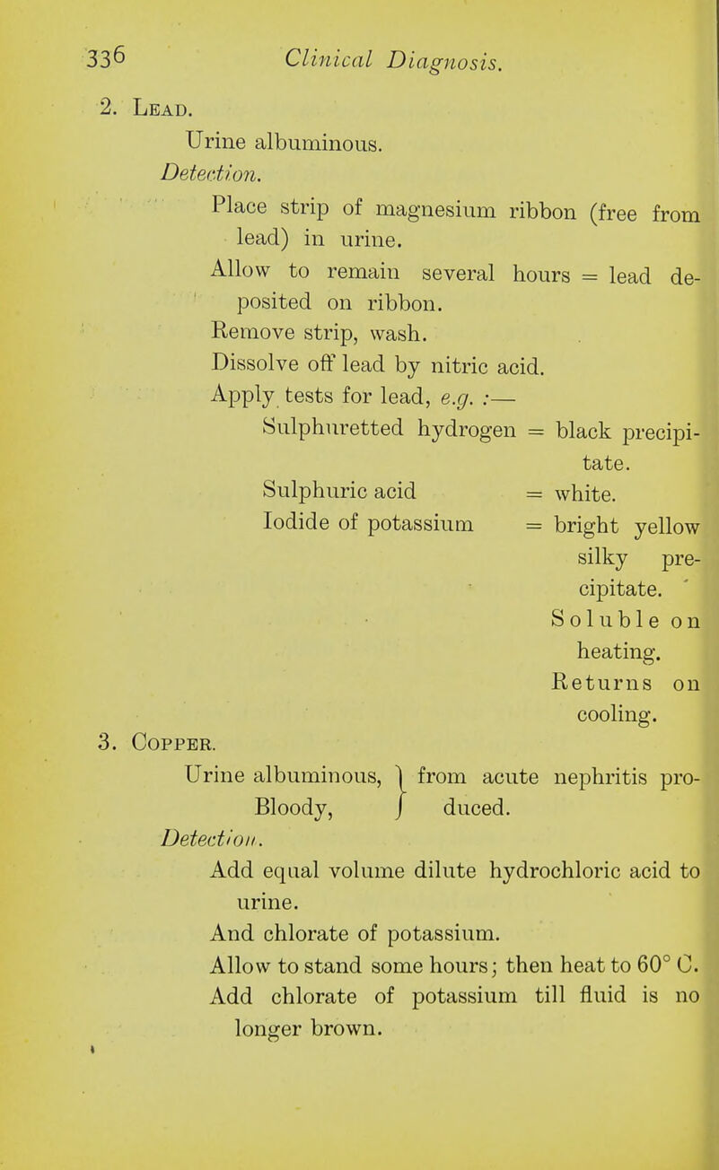 Lead. Urine albuminous. Detection. Place strip of magnesium ribbon (free from lead) in urine. Allow to remain several hours = lead de- posited on ribbon. Remove strip, wash. Dissolve off lead by nitric acid. Apply tests for lead, e.g. :— Sulphuretted hydrogen = black precipi- tate. Sulphuric acid = white. Iodide of potassium = bright yellow silky pre- cipitate. Soluble on heating. Returns on cooling. Copper. Urine albuminous, | from acute nephritis pro- Bloody, j duced. Detection. Add equal volume dilute hydrochloric acid to urine. And chlorate of potassium. Allow to stand some hours; then heat to 60° C. Add chlorate of potassium till fluid is no longer brown.