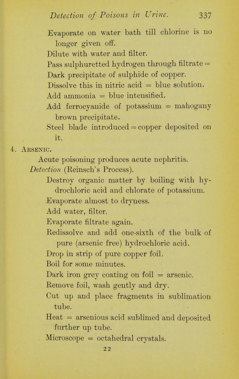 Evaporate on water bath till chlorine is no longer given off. Dilute with water and filter. Pass sulphuretted hydrogen through filtrate = Dark precipitate of sulphide of copper. Dissolve this in nitric acid = blue solution. Add ammonia = blue intensified. Add ferrocyanide of potassium = mahogany brown precipitate. Steel blade introduced = copper deposited on it. x^RSENIC. Acute poisoning produces acute nephritis. Detection (Reinsch's Process). Destroy organic matter by boiling with hy- drochloric acid and chlorate of potassium. Evaporate almost to dryness. Add water, filter. Evaporate filtrate again. Redissolve and add one-sixth of the bulk of pure (arsenic free) hydrochloric acid. Drop in strip of pure copper foil. Boil for some minutes. Dark iron grey coating on foil = arsenic. Remove foil, wash gently and dry. Cut up and place fragments in sublimation tube. Heat = arsenious acid sublimed and deposited further up tube. Microscope = octahedral crystals.