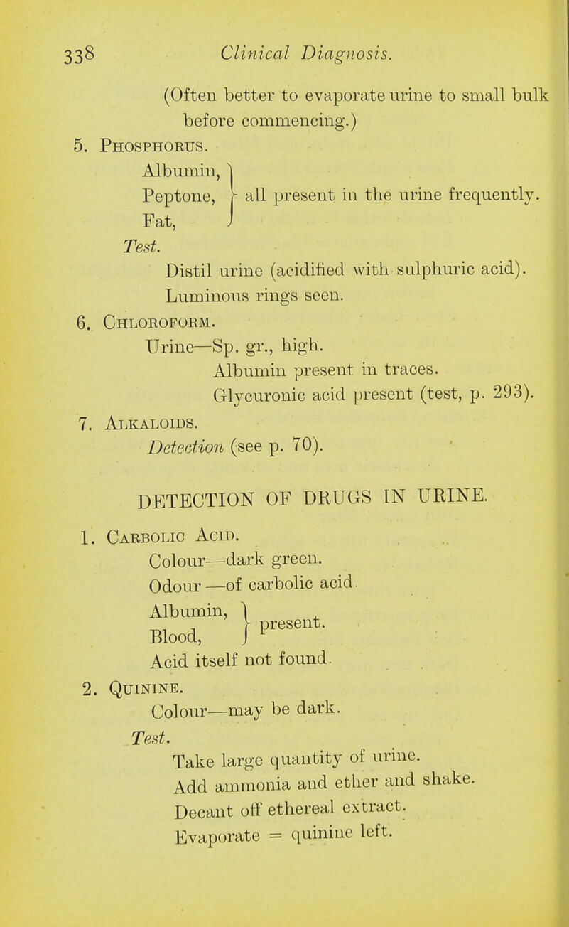 (Often better to evaporate urine to small bulk before commencing.) 5. Phosphorus. Albumin, \ Peptone, r all present in the urine frequently. Fat, J Test Distil urine (acidified with sulphuric acid). Luminous rings seen. 6. Chloroform. Urine—Sp. gr., high. Albumin present in traces. Glycuronic acid present (test, p. 293). 7. Alkaloids. Detection (see p. 70). DETECTION OF DRUGS IN URINE. 1. Carbolic Acid. Colour—dark green. Odour—of carbolic acid. Albumin, Blood, Acid itself not found. 2. Quinine. Colour—may be dark. Test. Take large quantity of urine. Add ammonia and ether and sha Decant off ethereal extract. Evaporate = quinine left. I present.