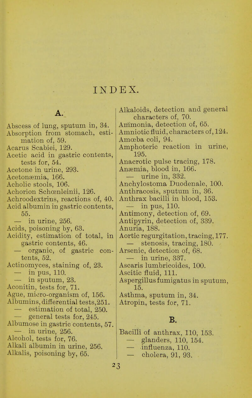 IND EX. A. Abscess of lung, sputum in, 34. Absorption from stomach, esti- mation of, 59. Acarus Scabiei, 129. Acetic acid in gastric contents, tests for, 54. Acetone in urine, 293. Acetonsemia, 166. Acholic stools, 106. Achorion Schcenleinii, 126. Achroodextrins, reactions of, 40. Acid albumin in gastric contents, 55. — in urine, 256. Acids, poisoning by, 63. Acidity, estimation of total, in gastric contents, 46. — organic, of gastric con- tents, 52. Actinomyces, staining of, 23. — in pus, 110. — in sputum, 23. Aconitin, tests for, 71. Ague, micro-organism of, 156. Albumins, differential tests,251. — estimation of total, 250. — general tests for, 245. Albumose in gastric contents, 57. — in urine, 256. Alcohol, tests for, 76. Alkali albumin in urine, 256. Alkalis, poisoning by, 65. Alkaloids, detection and general characters of, 70. Animonia, detection of, 65. Amniotic fluid, characters of, 124. Amceba coli, 94. Amphoteric reaction in urine, 195. Anacrotic pulse tracing, 178. Anaemia, blood in, 166. — urine in, 332. Anchylostoma Duodenale, 100. Anthracosis, sputum in, 36. Anthrax bacilli in blood, 153. — in pus, 110. Antimony, detection of, 69. Antipyrin, detection of, 339. Anuria, 188. Aortic regurgitation, tracing, 177. — stenosis, tracing, 180. Arsenic, detection of, 68. — in urine, 337. Ascaris lumbricoides, 100. Ascitic fluid. 111. Aspergillus fumigatus in sputum, 15. Asthma, sputum in, 34. Atropin, tests for, 71. B. Bacilli of anthrax, 110, 153. — glanders, 110, 154. — influenza, 110. — cholera, 91, 93. 2 3