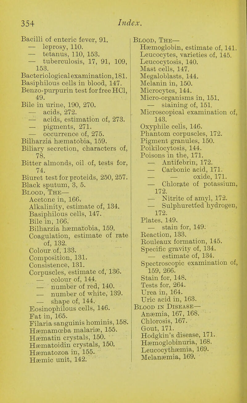 Bacilli of enteric fever, 91. — leprosy, 110. — tetanus, 110, 153. — tuberculosis, 17, 91, 109, 153. Bacteriological examination, 181. Basiphilous cells in blood, 147. Benzo-purpurin test for free HGl, 49. Bile in urine, 190, 270. — acids, 272. — acids, estimation of, 273. — pigments, 271. — occurrence of, 275. Bilharzia haematobia, 159. Biliary secretion, characters of, 78. Bitter almonds, oil of, tests for, 74. Biuret test for proteids, 250, 257. Black sputum, 3, 5. Blood, The— Acetone in, 166. Alkalinity, estimate of, 134. Basiphilous cells, 147. Bile in, 166. Bilharzia htematobia, 159. Coagulation, estimate of rate of, 132. Colour of, 133. Composition, 131. Consistence, 131. Corpuscles, estimate of, 136. — colour of, 144. — number of red, 140. — number of white, 139. — shape of, 144. Eosinophilous cells, 146. Fat in, 165. Filaria sanguinis hominis, 158. Hfemamoeba malarise, 155. Hsematin crystals, 150. Hsematoidin crystals, 150. Heematozoa in, 155. Hsemic unit, 142. Blood, The— Haemoglobin, estimate of, 141. Leucocytes, varieties of, 145. Leucocytosis, 140. Mast cells, 147. Megaloblasts, 144. Melanin in, 150. Microcytes, 144, Micro-organisms in, 151. — staining of, 151. Microscopical examination of, 143. Oxyphile cells, 146. Phantom corpuscles, 172. Pigment granules, 150. Poikilocytosis, 144. Poisons in the, 171. — Antifebrin, 172. — Carbonic acid, 171. — — oxide, 171. — Chlorate of potassium, 172. — Nitrite of amyl, 172. — Sulphuretted hydrogen, 172. Plates, 149. — stain for, 149. Reaction, 133. Rouleaux formation, 145. Specific gravity of, 134. — estimate of, 134. Spectroscopic examination of, 159, 266. Stain for, 148. Tests for, 264. Urea in, 164. Uric acid in, 163. Blood in Disease— Anaemia, 167, 168. Chlorosis, 167. Gout, 171. Hodgkin's disease, 171. Hsemoglobinuria, 168. Leucocythaemia, 169. Melanaemia, 169.