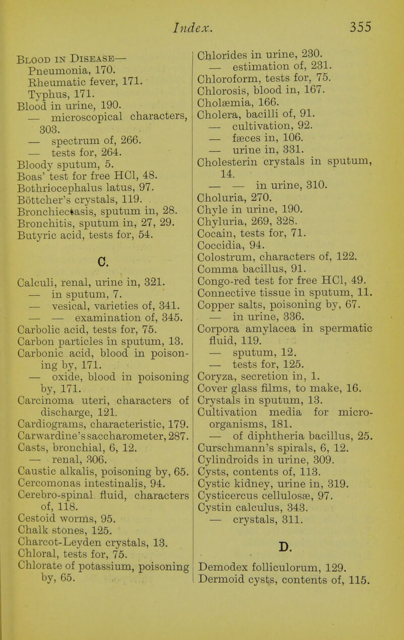 Blood in Disease— Pneumonia, 170. Rheumatic fever, 171. Typhus, 171. Blood in urine, 190. — microscopical characters, 303. — spectrum of, 266. — tests for, 264. Bloody sputum, 5. Boas' test for free HCl, 48. Bothriocephalus latus, 97. Bottcher's crystals, 119. Bronchiectasis, sputum in, 28. Bronchitis, sputum in, 27, 29. Butyric acid, tests for, 54. c. Calculi, renal, urine in, 321. — in sputum, 7. — vesical, varieties of, 341. — — examination of, 345. Carbolic acid, tests for, 75. Carbon particles in sputum, 13. Carbonic acid, blood in poison- ing by, 171. — oxide, blood in poisoning by, 171. Carcinoma uteri, characters of discharge, 121. Cardiograms, characteristic, 179. Carwardine'ssaccharometer, 287. Casts, bronchial, 6, 12. — renal, .306. Caustic alkalis, poisoning by, 65. Cercomonas intestinalis, 94. Cerebro-spinal fluid, characters of, 118. Cestoid worms, 95. Chalk stones, 125. Charcot-Leyden crystals, 13. Chloral, tests for, 75. Chlorate of potassium, poisoning by, 65. Chlorides in urine, 230. — estimation of, 231. Chloroform, tests for, 75. Chlorosis, blood in, 167. Cholsemia, 166. Cholera, bacilli of, 91. — cultivation, 92. — fseces in, 106. — urine in, 331. Cholesterin crystals in sputum, 14. — — in urine, 310. Choluria, 270. Chyle in urine, 190. Chyluria, 269, 328. Cocain, tests for, 71. Coccidia, 94. Colostrum, characters of, 122. Comma bacillus, 91. Congo-red test for free HCl, 49. Connective tissue in sputum, 11. Copper salts, poisoning by, 67. — in urine, 336. Corpora amylacea in spermatic fluid, 119. — sputum, 12. — tests for, 125. Coryza, secretion in, 1. Cover glass films, to make, 16. Crystals in sputum, 13. Cultivation media for micro- organisms, 181. — of diphtheria bacillus, 25. Curschmann's spirals, 6, 12. Cylindroids in urine, 309. Cysts, contents of, 113. Cystic kidney, urine in, 319. Cysticercus cellulosse, 97. Cystin calculus, 343. — crystals, 311. D. Demodex foUiculorum, 129. Dermoid cysts, contents of, 115.