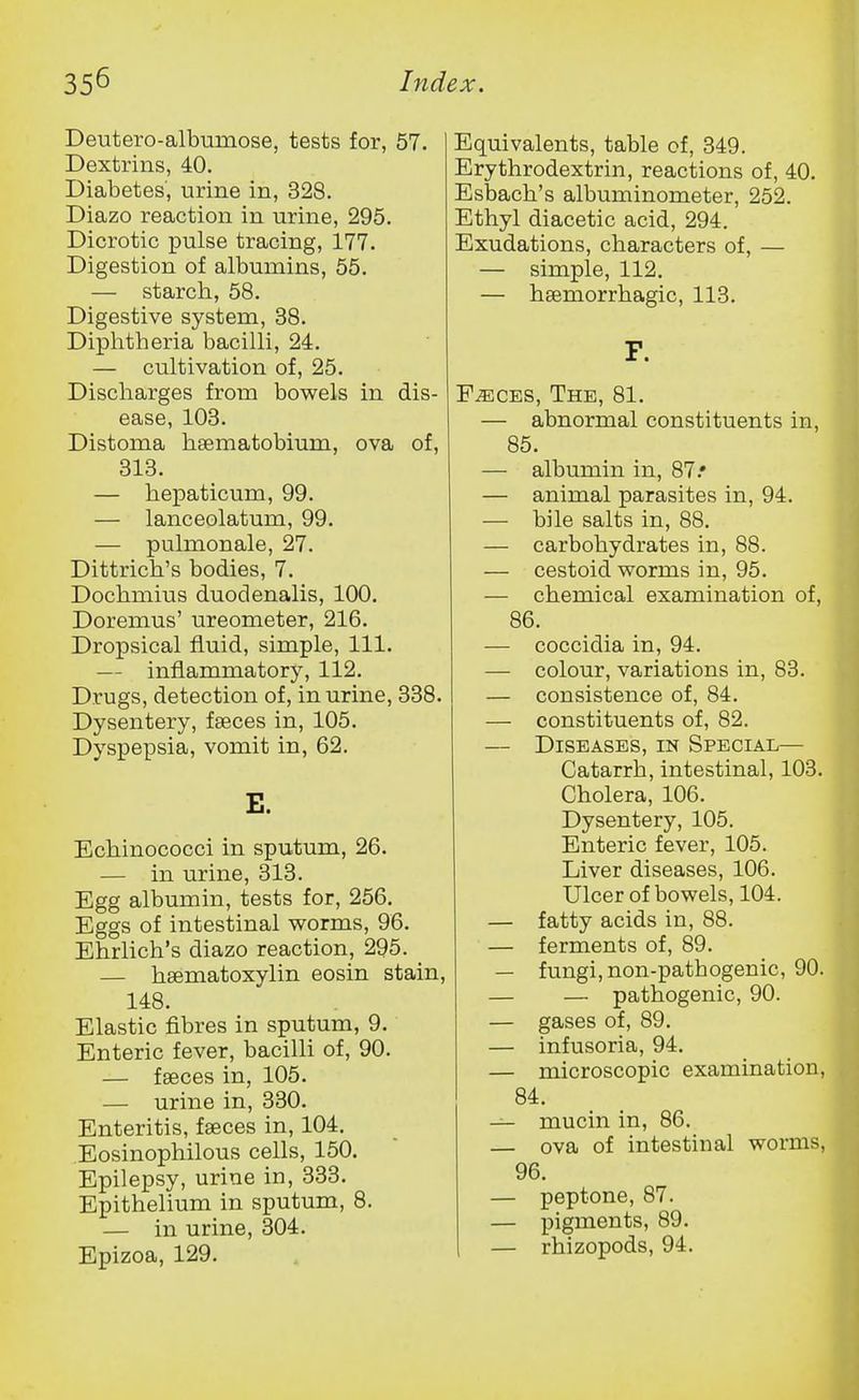 Deutero-albumose, tests for, 57. Dextrins, 40. Diabetes, urine in, 328. Diazo reaction in urine, 295. Dicrotic pulse tracing, 177. Digestion of albumins, 55. — starch, 58. Digestive system, 38. Diphtheria bacilli, 24. — cultivation of, 25. Discharges from bowels in dis- ease, 103. Distoma haematobium, ova of, 313. — hepaticum, 99. — lanceolatum, 99. — pulmonale, 27. Dittrich's bodies, 7. Dochmius duodenalis, 100. Doremus' ureometer, 216. Dropsical fluid, simple. 111. — inflammatory, 112. Drugs, detection of, in urine, 338. Dysentery, fseces in, 105. Dyspepsia, vomit in, 62. E. Echinococci in sputum, 26. — in urine, 313. Egg albumin, tests for, 256. Eggs of intestinal worms, 96. Ehrlich's diazo reaction, 295. — hsematoxylin eosin stain, 148. Elastic fibres in sputum, 9. Enteric fever, bacilli of, 90. — faeces in, 105. — urine in, 330. Enteritis, faeces in, 104. Eosinophilous cells, 150. Epilepsy, urine in, 333. Epithelium in sputum, 8. — in urine, 304. Epizoa, 129. Equivalents, table of, 349. Erythrodextrin, reactions of, 40. Esbach's albuminometer, 252. Ethyl diacetic acid, 294. Exudations, characters of, — — simple, 112. — hsemorrhagic, 113. F. FiECES, The, 81. — abnormal constituents in, 85. — albumin in, 87.' — animal parasites in, 94. — bile salts in, 88. — carbohydrates in, 88. — cestoid worms in, 95. — chemical examination of, 86. — coccidia in, 94. — colour, variations in, 83. — consistence of, 84. — constituents of, 82. — Diseases, in Special— Catarrh, intestinal, 103. Cholera, 106. Dysentery, 105. Enteric fever, 105. Liver diseases, 106. Ulcer of bowels, 104. — fatty acids in, 88. — ferments of, 89. — fungi, non-pathogenic, 90. — — pathogenic, 90. — gases of, 89. — infusoria, 94. — microscopic examination, 84. — mucin in, 86. — ova of intestinal worms, 96. — peptone, 87. — pigments, 89. — rhizopods, 94.