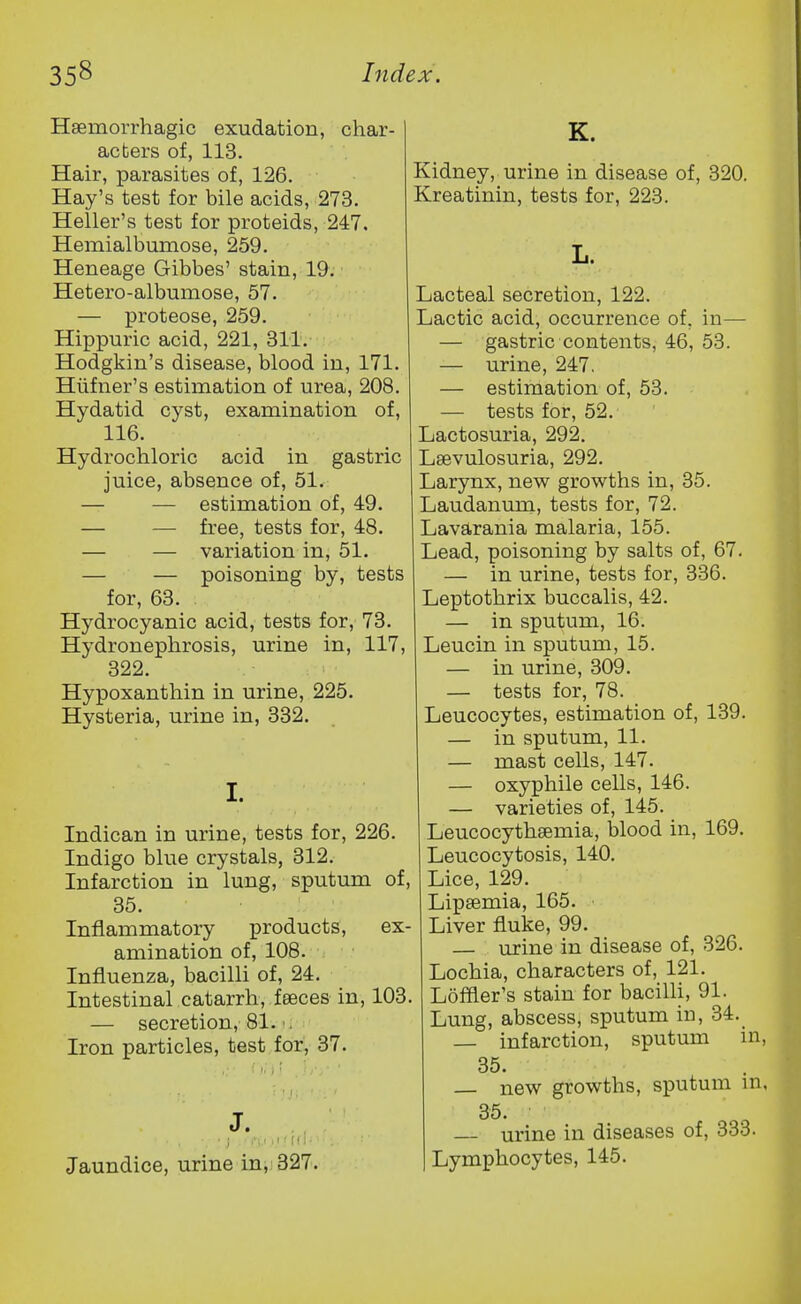 Haemorrhagic exudation, char- acters of, 113. Hair, parasites of, 126. Hay's test for bile acids, 273. Heller's test for proteids, 247. Hemialbumose, 259. Heneage Gibbes' stain, 19. Hetero-albumose, 57. — proteose, 259. Hippuric acid, 221, 311. Hodgkin's disease, blood in, 171. Hiifner's estimation of urea, 208. Hydatid cyst, examination of, 116. Hydrochloric acid in gastric juice, absence of, 51. — — estimation of, 49. — — free, tests for, 48. — — variation in, 51. — — poisoning by, tests for, 63. Hydrocyanic acid, tests for, 73. Hydronephrosis, urine in, 117, 322. Hypoxanthin in urine, 225. Hysteria, urine in, 332. I. Indican in urine, tests for, 226. Indigo blue crystals, 312. Infarction in lung, sputum of, 35. Inflammatory products, ex- amination of, 108. Influenza, bacilli of, 24. Intestinal catarrh, feeces in, 103. — secretion, 81. Iron particles, test for, 37. J. ■ ; I'i.i 11 1 (tl- Jaundice, urine in, 327. K. Kidney, urine in disease of, 320. Kreatinin, tests for, 223. Lacteal secretion, 122. Lactic acid, occurrence of, in— — gastric contents, 46, 53. — urine, 247. — estimation of, 53. — tests for, 52. Lactosuria, 292. Lsevulosuria, 292. Larynx, new growths in, 35. Laudanum, tests for, 72. Lavarania malaria, 155. Lead, poisoning by salts of, 67. — in urine, tests for, 336. Leptothrix buccalis, 42. — in sputum, 16. Leucin in sputum, 15. — in urine, 309. — tests for, 78. Leucocytes, estimation of, 139. — in sputum, 11. — mast cells, 147. — oxyphile cells, 146. — varieties of, 145. Leucocythsemia, blood in, 169. Leucocytosis, 140. Lice, 129. Lipsemia, 165. Liver fluke, 99. — urine in disease of, 326. Lochia, characters of, 121. , Loffler's stain for bacilli, 91. Lung, abscess, sputum in, 34. — infarction, sputum in, 35. new growths, sputum m, 35. — urine in diseases of, 333. Lymphocytes, 145.