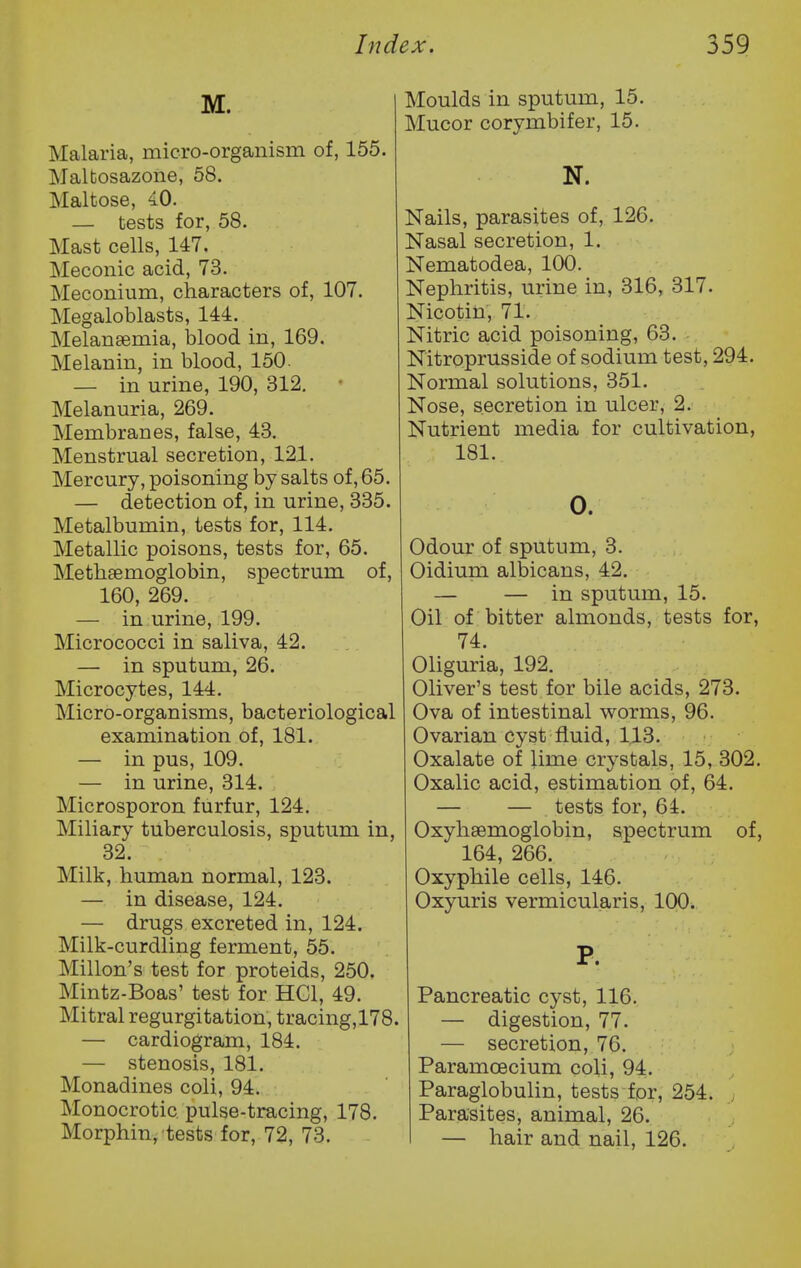 M. Malaria, micro-organism of, 155. Malbosazone, 58. Maltose, 40. — tests for, 58. Mast cells, 147. Meconic acid, 73. Meconium, characters of, 107. Megaloblasts, 144. Melanaemia, blood in, 169. Melanin, in blood, 150. — in urine, 190, 312. ■ Melanuria, 269. Membranes, false, 43. Menstrual secretion, 121. Mercury, poisoning by salts of, 65. — detection of, in urine, 335. Metalbumin, tests for, 114. Metallic poisons, tests for, 65. Methsemoglobin, spectrum of, 160, 269. — in urine, 199. Micrococci in saliva, 42. — in sputum, 26. Microcytes, 144. Micro-organisms, bacteriological examination of, 181. — in pus, 109. — in urine, 314. Microsporon furfur, 124. Miliary tuberculosis, sputum in, 32. Milk, human normal, 123. — in disease, 124. — drugs excreted in, 124. Milk-curdling ferment, 55. Millon's test for proteids, 250. Mintz-Boas' test for HCl, 49. Mitral regurgitation, tracing, 178. — cardiogram, 184. — stenosis, 181. Monadines coli, 94. Monocrotic, pulse-tracing, 178. Morphin, tests for, 72, 73. Moulds in sputum, 15. Mucor corymbifer, 15. N. Nails, parasites of, 126. Nasal secretion, 1. Nematodea, 100. Nephritis, urine in, 316, 317. Nicotin, 71. Nitric acid poisoning, 63. Nitroprusside of sodium test, 294. Normal solutions, 351. Nose, secretion in ulcer, 2. Nutrient media for cultivation, 181. 0. Odour of sputum, 3. Oidiuna albicans, 42. — — in sputum, 15. Oil of bitter almonds, tests for, 74. Oliguria, 192. Oliver's test for bile acids, 273. Ova of intestinal worms, 96. Ovarian cyst fluid, 113. Oxalate of lime crystals, 15, 302. Oxalic acid, estimation of, 64. — — tests for, 64. Oxyhsemoglobin, spectrum of, 164, 266. Oxyphile cells, 146. Oxyuris vermicularis, 100. P. Pancreatic cyst, 116. — digestion, 77. — secretion, 76. Paramcecium coli, 94. Paraglobulin, tests for, 254. Parasites, animal, 26. — hair and nail, 126.