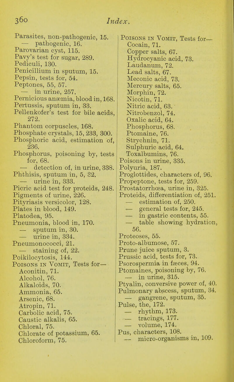 Parasites, non-pathogenic, 15. — pathogenic, 16. Parovarian cyst, 115. Pavy's test for sugar, 289. Pediculi, 130. Penicillium in sputum, 15. Pepsin, tests for, 54. Peptones, 55, 57. — in urine, 257. Pernicious anaemia, blood in, 168. Pertussis, sputum in, 33. Pellenkofer's test for bile acids, 272. Phantom corpuscles, 168. Phosphate crystals, 15, 233, 300. Phosphoric acid, estimation of, 236. Phosphorus, poisoning by, tests for, 68. — detection of, in urine, 338. Phthisis, sputum in, 5, 82. — urine in, 333. Picric acid test for proteids, 248. Pigments of urine, 226. Pityriasis versicolor, 128. Plates in blood, 149. Platodea, 95. Pneumonia, blood in, 170. — sputum in, 30. — urine in, 334. Pneumonococci, 21. — staining of, 22. Poikilocytosis, 144. Poisons in Vomit, Tests for— Aconitin, 71. Alcohol, 76. Alkaloids, 70. Ammonia, 65. Arsenic, 68. Atropin, 71. Carbolic acid, 75. Caustic alkalis, 65. Chloral, 75. Chlorate of potassium, 65. Chloroform, 75. Poisons in Vomit, Tests for— Cocain, 71. Copper salts, 67. Hydrocyanic acid, 73. Laudanum, 72. Lead salts, 67. Meconic acid, 73. Mercury salts, 65. Morphin, 72. Nicotin, 71. Nitric acid, 63. Nitrobenzol, 74. Oxalic acid, 64. Phosphorus, 68. Ptomaine, 76. Strychnin, 71. Sulphuric acid, 64. Toxalbumins, 76. Poisons in urine, 335. Polyuria, 187. Proglottides, characters of, 96. Propeptone, tests for, 259. Prostatorrhoea, urine in, 325. Proteids, differentiation of, 251. — estimation of, 250. — general tests for, 245. — in gastric contents, 55. — table showing hydration, 56. Proteoses, 55. Proto-albumose, 57. Prune juice sputum, 3. Prussic acid, tests for, 73. Psorospermia in faeces, 94. Ptomaines, poisoning by, 76. — in urine, 315. Ptyalin, conversive power of, 40. Pulmonary abscess, sputum, 34. — gangrene, sputum, 35. Pulse, the, 172. — rhythm, 173. — tracings, 177. — volume, 174. Pus, characters, 108. — micro-organisms in, 109.