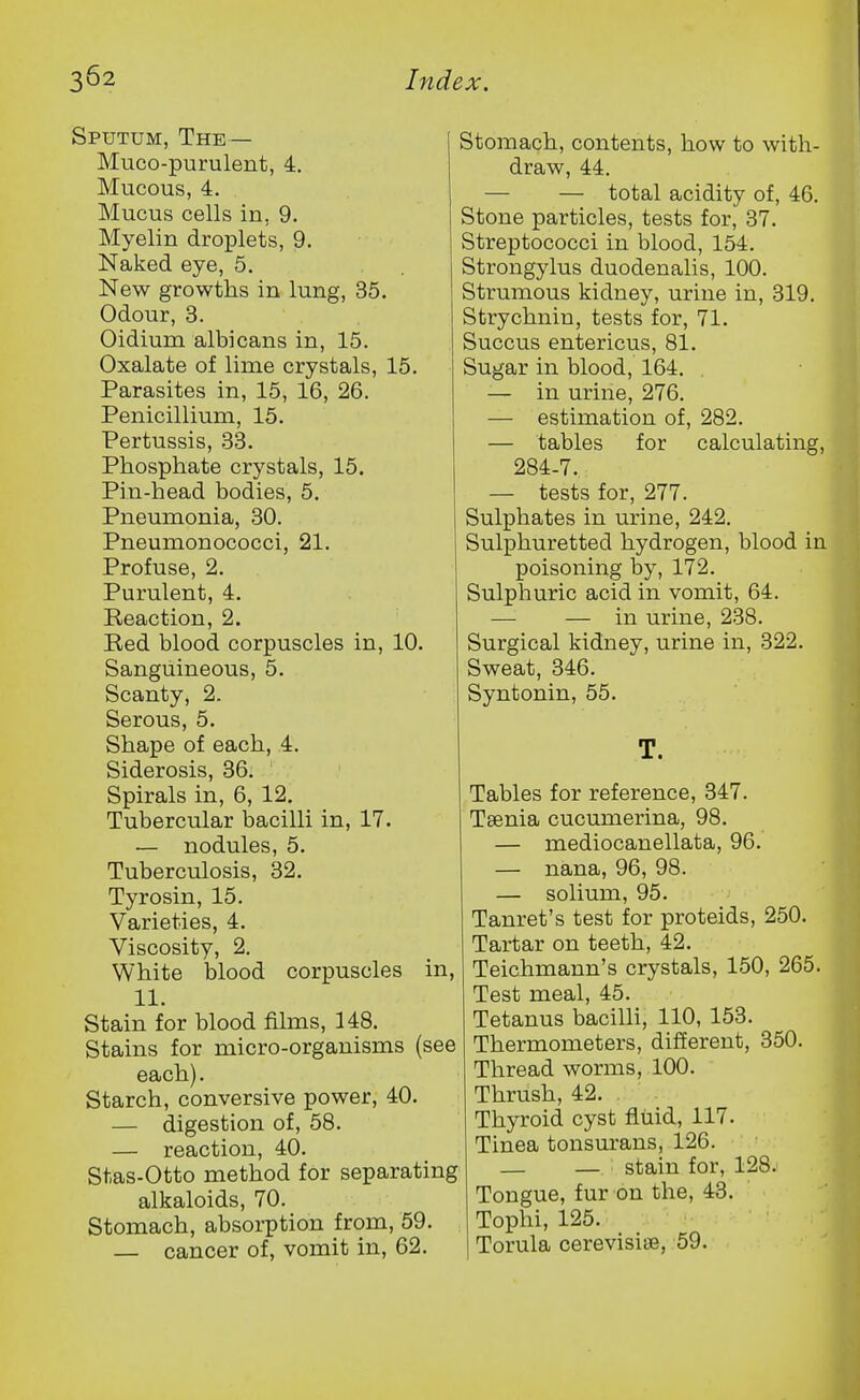 Sputum, The— Muco-purulent, 4. Mucous, 4. Mucus cells in, 9. Myelin droplets, 9. Naked eye, 5. New growths in lung, 35. Odour, 3. Oidium albicans in, 15. Oxalate of lime crystals, 15. Parasites in, 15, 16, 26. Penicillium, 15. Pertussis, 33. Phosphate crystals, 15. Pin-head bodies, 5. Pneumonia, 30. Pneumonococci, 21. Profuse, 2. Purulent, 4. Reaction, 2. Red blood corpuscles in, 10. Sanguineous, 5. Scanty, 2. Serous, 5. Shape of each, 4. Siderosis, 36. Spirals in, 6, 12. Tubercular bacilli in, 17. — nodules, 5. Tuberculosis, 32. Tyrosin, 15. Varieties, 4. Viscosity, 2. White blood corpuscles in, 11. Stain for blood films, 148. Stains for micro-organisms (see each). Starch, conversive power, 40. — digestion of, 58. — reaction, 40. Stas-Otto method for separating alkaloids, 70. Stomach, absorption from, 59. — cancer of, vomit in, 62. Stomach, contents, how to with- draw, 44. — — total acidity of, 46. Stone particles, tests for, 37. Streptococci in blood, 154. Strongylus duodenalis, 100. Strumous kidney, urine in, 319. Strychnin, tests for, 71. Succus entericus, 81. Sugar in blood, 164. — in urine, 276. — estimation of, 282. — tables for calculating, 284-7. — tests for, 277. Sulphates in urine, 242. Sulphuretted hydrogen, blood in poisoning by, 172. Sulphuric acid in vomit, 64. — — in urine, 238. Surgical kidney, urine in, 322. Sweat, 346. Syntonin, 55. T. Tables for reference, 347. Tsenia cucumerina, 98. — mediocanellata, 96. — nana, 96, 98. — solium, 95. Tanret's test for proteids, 250. Tartar on teeth, 42. Teichmann's crystals, 150, 265. Test meal, 45. Tetanus bacilli, 110, 153. Thermometers, different, 350. Thread worms, 100. Thrush, 42. Thyroid cyst fluid, 117. Tinea tonsurans, 126. — — stain for, 128. Tongue, fur on the, 43. Tophi, 125. Torula cerevisiiB, 59.