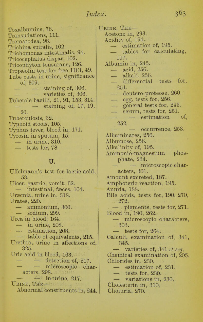 Toxalbumins, 76. Transudations, 111. Trematodea, 98. Trichina spiralis, 102. Trichomonas intestinalis, 94. Tricocephalus dispar, 102. Tricophyton tonsurans, 126. Tropseolin test for free HCl, 49. Tube casts in urine, significance of, 309. — — staining of, 306. — — varieties of, 306. Tubercle bacilli, 21, 91, 153, 314. — — staining of, 17, 19, 20. Tuberculosis, 32. Typhoid stools, 105. Typhus fever, blood in, 171. Tyrosin in sputum, 15. — in urine, 310. — tests for, 78. U. Ufielmann's test for lactic acid, 53. Ulcer, gastric, vomit, 62. — intestinal, faeces, 104. Uraemia, urine in, 318. Urates, 220. — ammonium, 300. — sodium, 299. Urea in blood, 164. — in urine, 208. - — estimation, 208. — table of equivalents, 215. Urethra, urine in affections of, 325. Uric acid in blood, 163. — — detection Of, 217. — — microscopic char- acters, 298. ' • — — in urine, 217. Urine, The— Abnormal constituents in, 244. Urine, The— Acetone in, 293. Acidity of, 194. — estimation of, 195. — tables for calculating, 197. Albumin in, 245. — acid, 256. — alkali, 256. — differential tests for, 251. — deutero-proteose, 260. — egg, tests for, 256. — general tests for, 245. — serum, tests for, 251. — — estimation of, 252. — — occurrence, 253. Albuminates, 256. Albumose, 256. Alkalinity of, 195. Ammonio-magnesium phos- phate, 234. — — microscopic char- acters, 301. Amount excreted, 187. Amphoteric reaction, 195. Anuria, 188. Bile acids, tests for, 190, 270, 272. — pigments, tests for, 271. Blood in, 190, 262. — microscopic characters, 303. — tests for, 264. Calculi, examination of, 341, 345. — varieties of, 341 ct seq. Chemical examination of, 205. Chlorides in, 230. — estimation of, 231. — tests for, 2.30. — variations in, 230. Cholesterin in, 310. Choluria, 270.