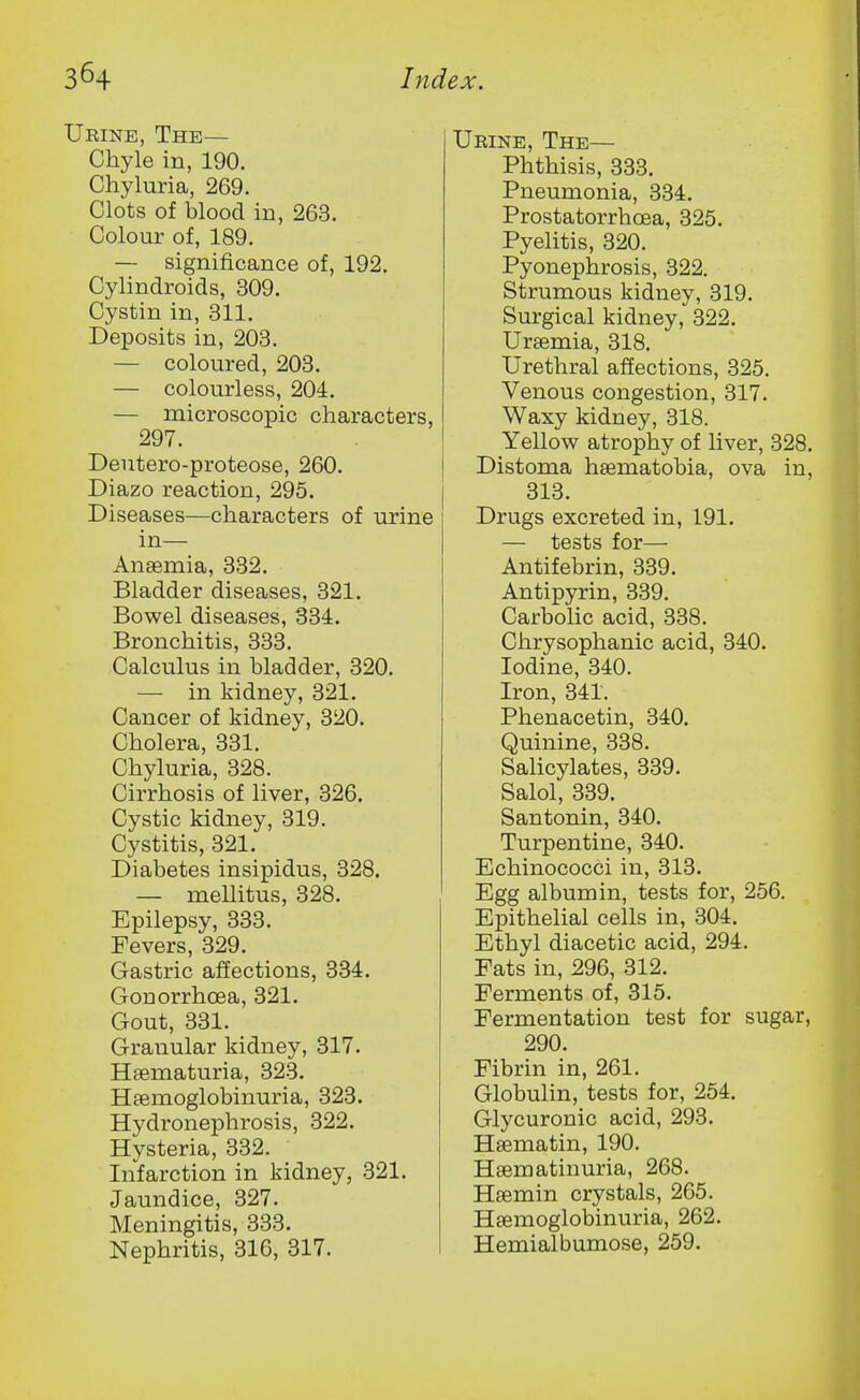 Urine, The— Chyle in, 190. Chyluria, 269. Clots of blood in, 263. Colour of, 189. — significance of, 192. Cylindroids, 309. Cystin in, 311. Deposits in, 203. — coloured, 203. — colourless, 204. — microscopic characters, 297. Deutero-proteose, 260. Diazo reaction, 295. Diseases—characters of urine in— Anaemia, 332. Bladder diseases, 321. Bowel diseases, 334. Bronchitis, 333. Calculus in bladder, 320. — in kidney, 321. Cancer of kidney, 320. Cholera, 331. Chyluria, 328. Cirrhosis of liver, 326. Cystic kidney, 319. Cystitis, 321. Diabetes insipidus, 328. — meUitus, 328. Epilepsy, 333. Fevers, 329. Gastric affections, 334. Gonorrhoea, 321. Gout, 331. Granular kidney, 317. Hsematuria, 323. Haemoglobinuria, 323. Hydronephrosis, 322. Hysteria, 332. Infarction in kidney, 321. Jaundice, 327. Meningitis, 333. Nephritis, 316, 317. Urine, The— Phthisis, 333. Pneumonia, 334. Prostatorrhoea, 325. Pyelitis, 320. Pyonephrosis, 322. Strumous kidney, 319. Surgical kidney, 322. Uraemia, 318. Urethral affections, 325. Venous congestion, 317. Waxy kidney, 318. Yellow atrophy of liver, 328. Distoma haematobia, ova in, 313. Drugs excreted in, 191. — tests for— Antifebrin, 339. Antipyrin, 339. Carbolic acid, 338. Chrysophanic acid, 340. Iodine, 340. Iron, 341. Phenacetin, 340. Quinine, 338. Salicylates, 339. Salol, 339. Santonin, 340. Turpentine, 340. Echinococci in, 313. Egg albumin, tests for, 256. Epithelial cells in, 304. Ethyl diacetic acid, 294. Fats in, 296, 312. Ferments of, 315. Fermentation test for sugar, 290. Fibrin in, 261. Globulin, tests for, 254. Glycuronic acid, 293. Haematin, 190. Haematinuria, 268. Haemin crystals, 265. Haemoglobinuria, 262. Hemialbumose, 259.